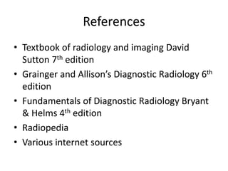 References
• Textbook of radiology and imaging David
Sutton 7th edition
• Grainger and Allison’s Diagnostic Radiology 6th
edition
• Fundamentals of Diagnostic Radiology Bryant
& Helms 4th edition
• Radiopedia
• Various internet sources
 