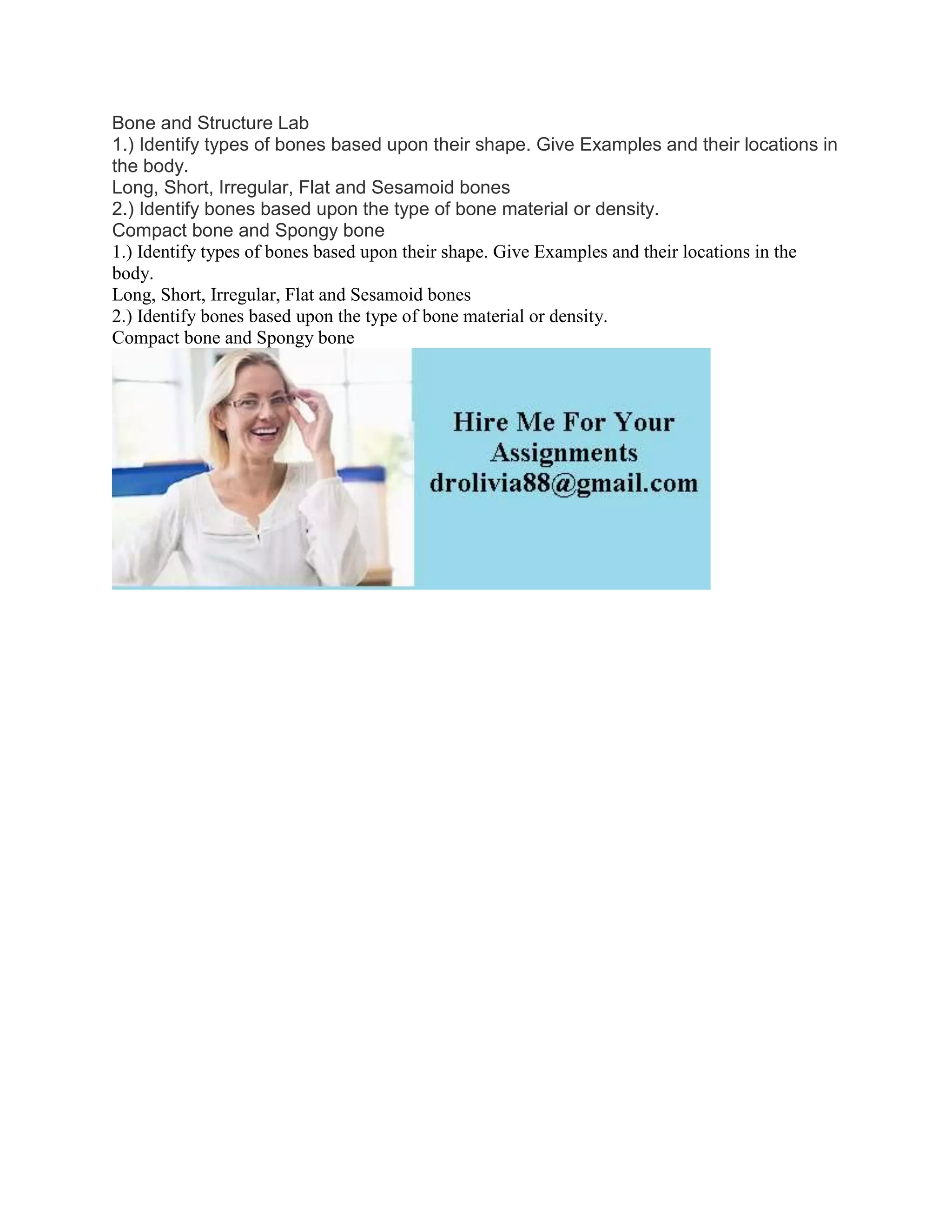 Bone and Structure Lab
1.) Identify types of bones based upon their shape. Give Examples and their locations in
the body.
Long, Short, Irregular, Flat and Sesamoid bones
2.) Identify bones based upon the type of bone material or density.
Compact bone and Spongy bone
1.) Identify types of bones based upon their shape. Give Examples and their locations in the
body.
Long, Short, Irregular, Flat and Sesamoid bones
2.) Identify bones based upon the type of bone material or density.
Compact bone and Spongy bone