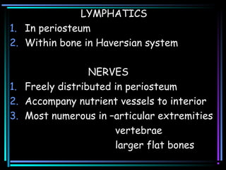 LYMPHATICS
1. In periosteum
2. Within bone in Haversian system
NERVES
1. Freely distributed in periosteum
2. Accompany nutrient vessels to interior
3. Most numerous in –articular extremities
vertebrae
larger flat bones
 
