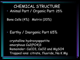 CHEMICAL STRUCTURE
• Animal Part / Organic Part: 25%
Bone Cells (4%) Matrix (20%)
• Earthy / Inorganic Part 65%
crystalline hydroxyappetite
amorphous Ca2(PO4)3
Remainder: CaCO3, CaCl2 and MgSO4
Trapped ions: citrate, fluoride, Na K Mg
 