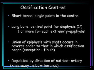 Ossification Centres
• Short bones: single point; in the centre
• Long bone: central point for diaphysis (1st
)
1 or more for each extremity-epiphysis
• Union of epiphysis with shaft occurs in
reverse order to that in which ossification
began (exception : fibula)
• Regulated by direction of nutrient artery
(knee-away ; elbow-towards)
 