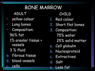 BONE MARROW
ADULT
• yellow colour
• Long bones
• Composition:
96% fat
1% areolar tissue +
vessels
3 % fluid
a. fibrous tissue
b. blood vessels
c. cells
CHILD
1. Red colour
2. Short flat bones
3. Composition:
75% water
25% solid matter
a. Cell globulin
b. Nucleoproteid
c. Extractives
d. Salt
e. Less fat
 