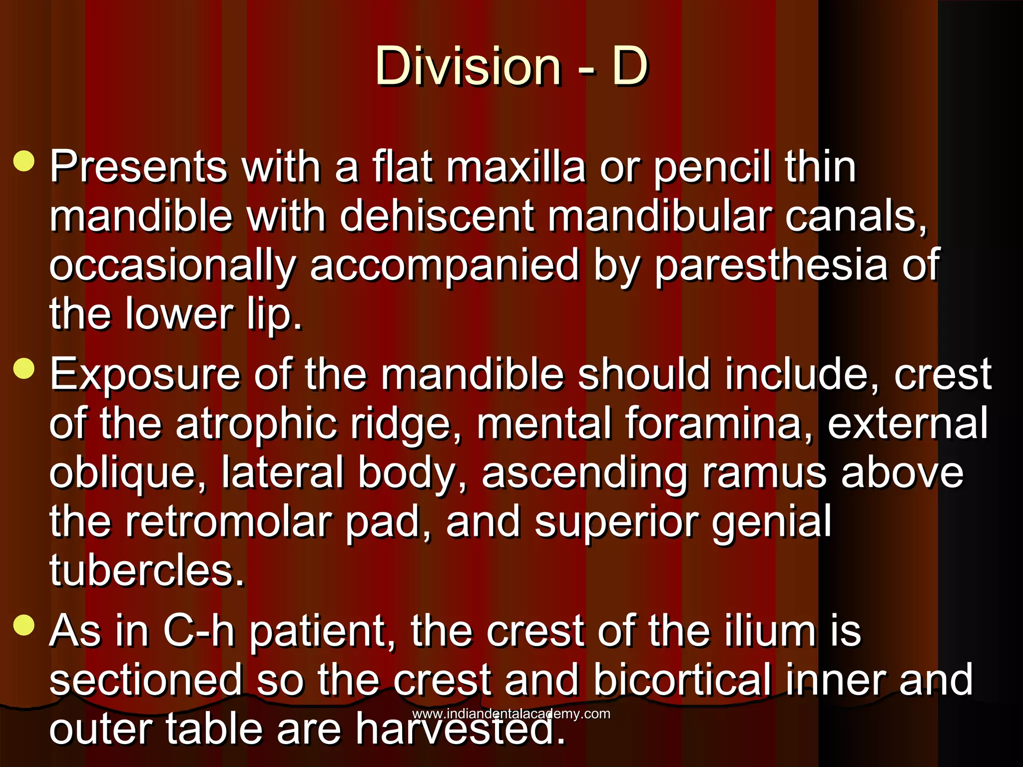 Division - DDivision - D
Presents with a flat maxilla or pencil thinPresents with a flat maxilla or pencil thin
mandible with dehiscent mandibular canals,mandible with dehiscent mandibular canals,
occasionally accompanied by paresthesia ofoccasionally accompanied by paresthesia of
the lower lip.the lower lip.
Exposure of the mandible should include, crestExposure of the mandible should include, crest
of the atrophic ridge, mental foramina, externalof the atrophic ridge, mental foramina, external
oblique, lateral body, ascending ramus aboveoblique, lateral body, ascending ramus above
the retromolar pad, and superior genialthe retromolar pad, and superior genial
tubercles.tubercles.
As in C-h patient, the crest of the ilium isAs in C-h patient, the crest of the ilium is
sectioned so the crest and bicortical inner andsectioned so the crest and bicortical inner and
outer table are harvested.outer table are harvested.
www.indiandentalacademy.comwww.indiandentalacademy.com
 
