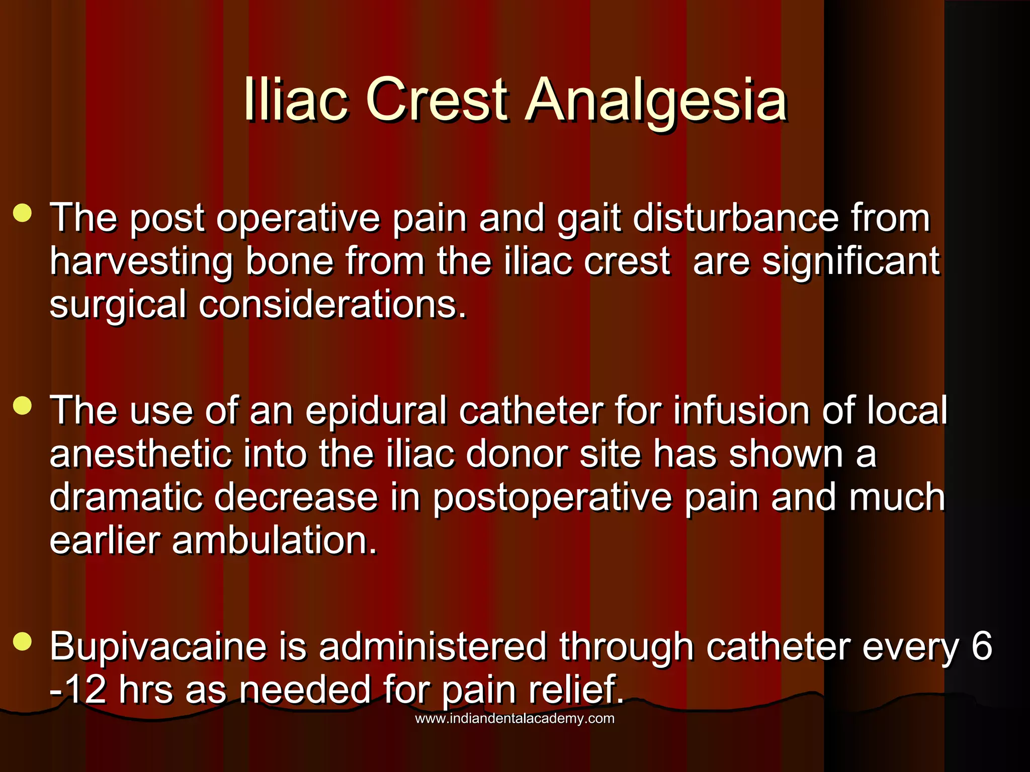 Iliac Crest AnalgesiaIliac Crest Analgesia
 The post operative pain and gait disturbance fromThe post operative pain and gait disturbance from
harvesting bone from the iliac crest are significantharvesting bone from the iliac crest are significant
surgical considerations.surgical considerations.
 The use of an epidural catheter for infusion of localThe use of an epidural catheter for infusion of local
anesthetic into the iliac donor site has shown aanesthetic into the iliac donor site has shown a
dramatic decrease in postoperative pain and muchdramatic decrease in postoperative pain and much
earlier ambulation.earlier ambulation.
 Bupivacaine is administered through catheter every 6Bupivacaine is administered through catheter every 6
-12 hrs as needed for pain relief.-12 hrs as needed for pain relief.
www.indiandentalacademy.comwww.indiandentalacademy.com
 