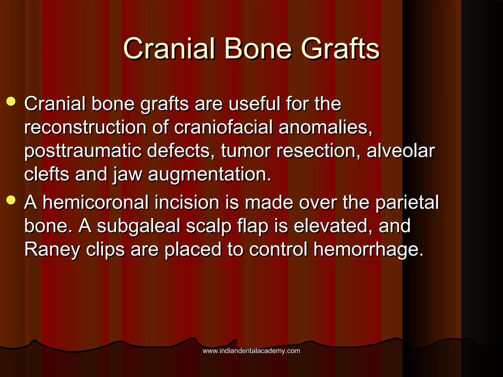 Cranial Bone GraftsCranial Bone Grafts
 Cranial bone grafts are useful for theCranial bone grafts are useful for the
reconstruction of craniofacial anomalies,reconstruction of craniofacial anomalies,
posttraumatic defects, tumor resection, alveolarposttraumatic defects, tumor resection, alveolar
clefts and jaw augmentation.clefts and jaw augmentation.
 A hemicoronal incision is made over the parietalA hemicoronal incision is made over the parietal
bone. A subgaleal scalp flap is elevated, andbone. A subgaleal scalp flap is elevated, and
Raney clips are placed to control hemorrhage.Raney clips are placed to control hemorrhage.
www.indiandentalacademy.comwww.indiandentalacademy.com
 