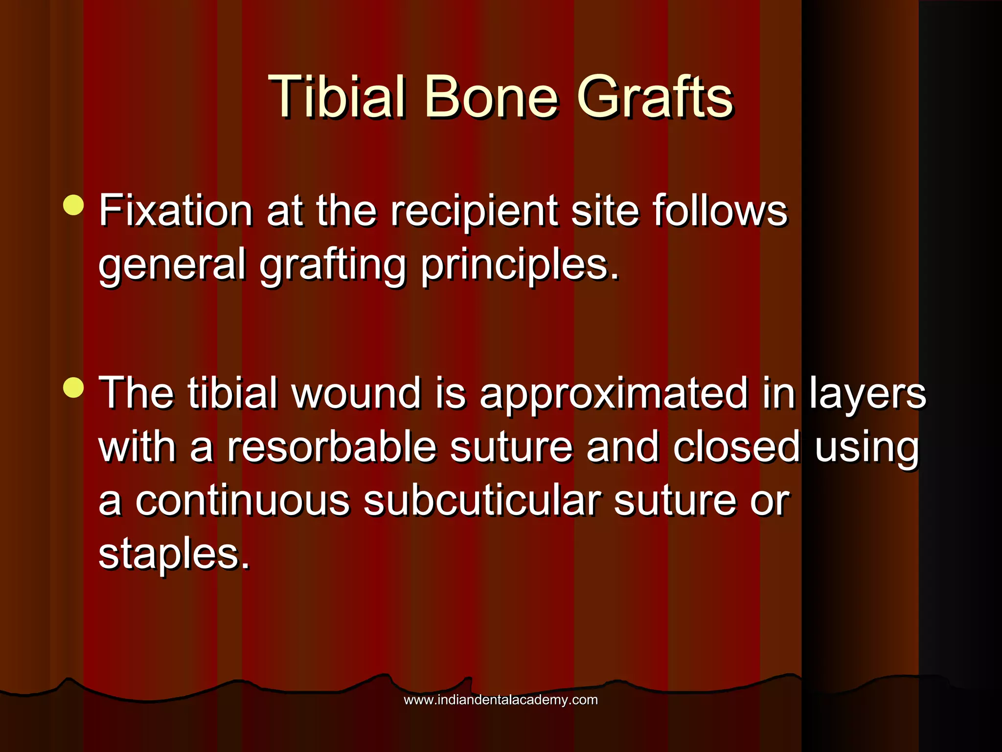 Tibial Bone GraftsTibial Bone Grafts
Fixation at the recipient site followsFixation at the recipient site follows
general grafting principles.general grafting principles.
The tibial wound is approximated in layersThe tibial wound is approximated in layers
with a resorbable suture and closed usingwith a resorbable suture and closed using
a continuous subcuticular suture ora continuous subcuticular suture or
staples.staples.
www.indiandentalacademy.comwww.indiandentalacademy.com
 