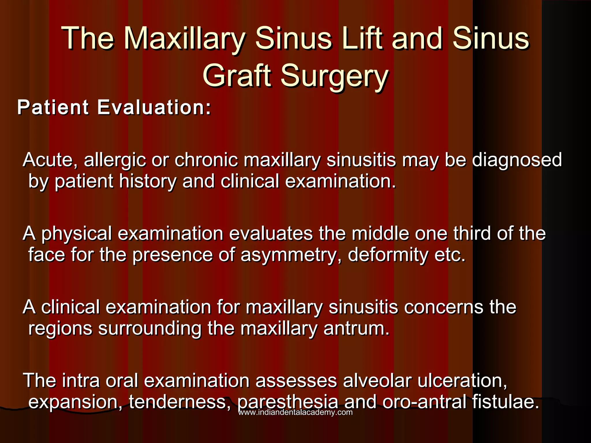The Maxillary Sinus Lift and SinusThe Maxillary Sinus Lift and Sinus
Graft SurgeryGraft Surgery
Patient Evaluation:Patient Evaluation:
Acute, allergic or chronic maxillary sinusitis may be diagnosedAcute, allergic or chronic maxillary sinusitis may be diagnosed
by patient history and clinical examination.by patient history and clinical examination.
A physical examination evaluates the middle one third of theA physical examination evaluates the middle one third of the
face for the presence of asymmetry, deformity etc.face for the presence of asymmetry, deformity etc.
A clinical examination for maxillary sinusitis concerns theA clinical examination for maxillary sinusitis concerns the
regions surrounding the maxillary antrum.regions surrounding the maxillary antrum.
The intra oral examination assesses alveolar ulceration,The intra oral examination assesses alveolar ulceration,
expansion, tenderness, paresthesia and oro-antral fistulae.expansion, tenderness, paresthesia and oro-antral fistulae.www.indiandentalacademy.comwww.indiandentalacademy.com
 