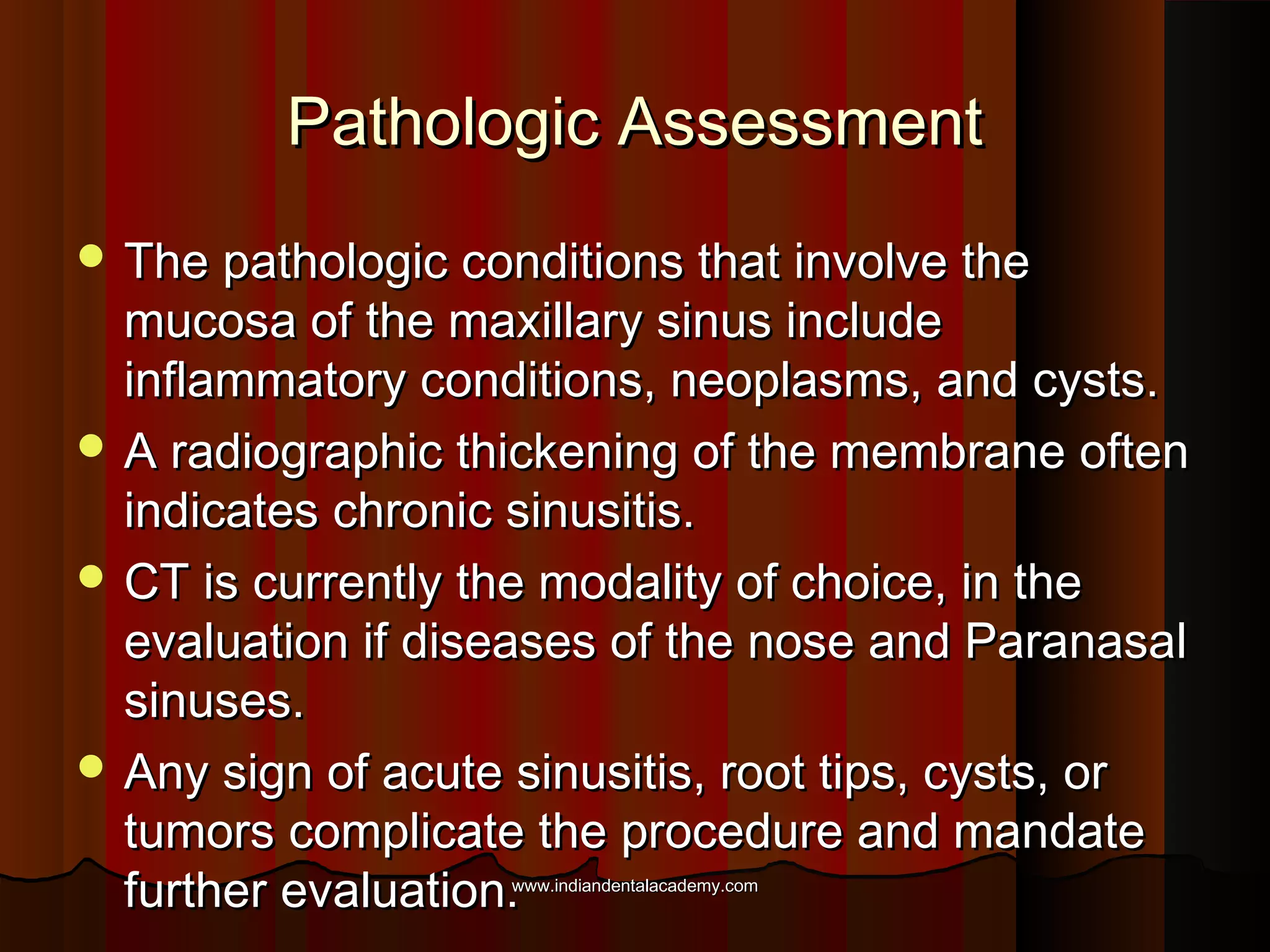 Pathologic AssessmentPathologic Assessment
 The pathologic conditions that involve theThe pathologic conditions that involve the
mucosa of the maxillary sinus includemucosa of the maxillary sinus include
inflammatory conditions, neoplasms, and cysts.inflammatory conditions, neoplasms, and cysts.
 A radiographic thickening of the membrane oftenA radiographic thickening of the membrane often
indicates chronic sinusitis.indicates chronic sinusitis.
 CT is currently the modality of choice, in theCT is currently the modality of choice, in the
evaluation if diseases of the nose and Paranasalevaluation if diseases of the nose and Paranasal
sinuses.sinuses.
 Any sign of acute sinusitis, root tips, cysts, orAny sign of acute sinusitis, root tips, cysts, or
tumors complicate the procedure and mandatetumors complicate the procedure and mandate
further evaluation.further evaluation.www.indiandentalacademy.comwww.indiandentalacademy.com
 