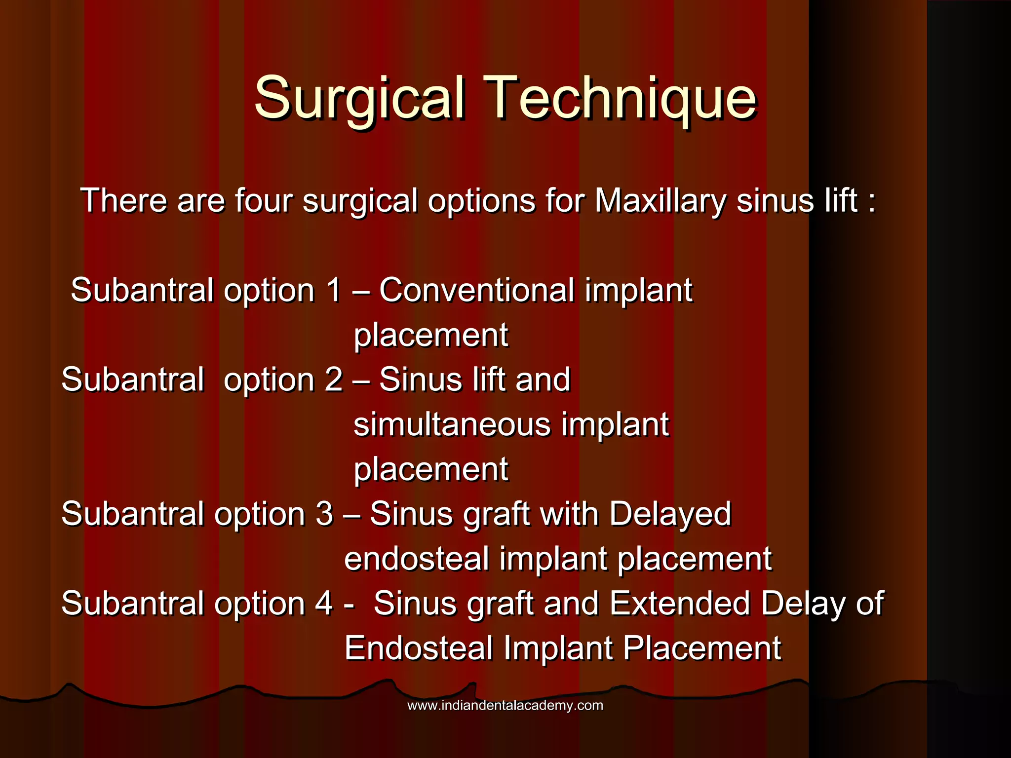 Surgical TechniqueSurgical Technique
There are four surgical options for Maxillary sinus lift :There are four surgical options for Maxillary sinus lift :
Subantral option 1 – Conventional implantSubantral option 1 – Conventional implant
placementplacement
Subantral option 2 – Sinus lift andSubantral option 2 – Sinus lift and
simultaneous implantsimultaneous implant
placementplacement
Subantral option 3 – Sinus graft with DelayedSubantral option 3 – Sinus graft with Delayed
endosteal implant placementendosteal implant placement
Subantral option 4 - Sinus graft and Extended Delay ofSubantral option 4 - Sinus graft and Extended Delay of
Endosteal Implant PlacementEndosteal Implant Placement
www.indiandentalacademy.comwww.indiandentalacademy.com
 