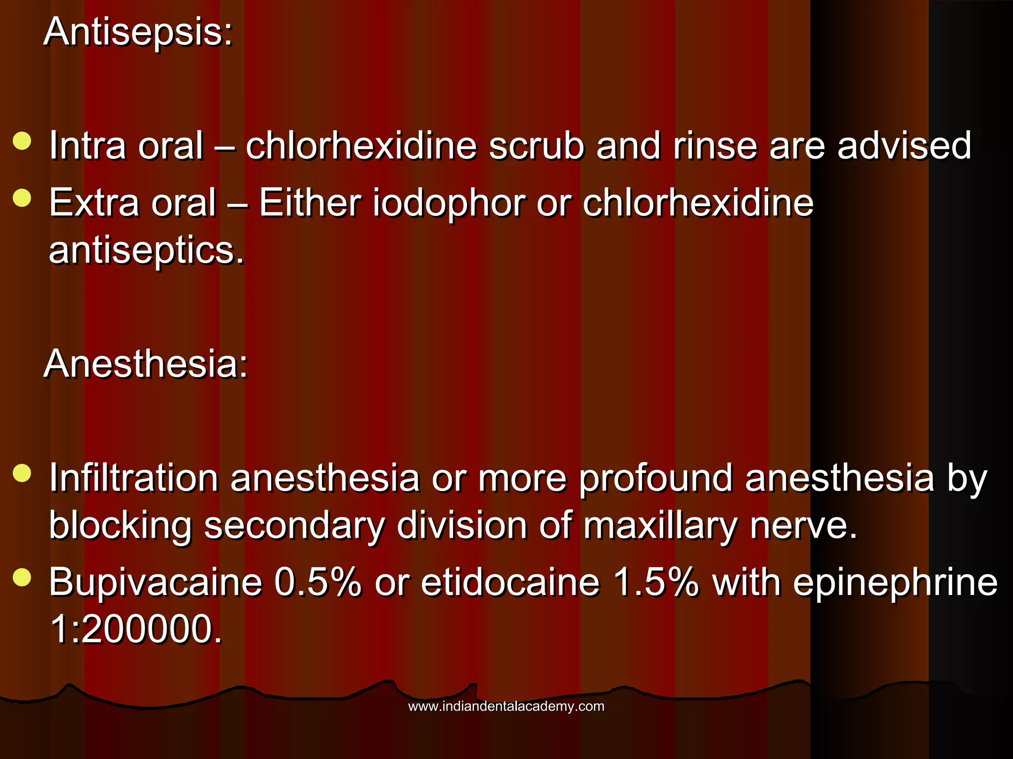 Antisepsis:Antisepsis:
 Intra oral – chlorhexidine scrub and rinse are advisedIntra oral – chlorhexidine scrub and rinse are advised
 Extra oral – Either iodophor or chlorhexidineExtra oral – Either iodophor or chlorhexidine
antiseptics.antiseptics.
Anesthesia:Anesthesia:
 Infiltration anesthesia or more profound anesthesia byInfiltration anesthesia or more profound anesthesia by
blocking secondary division of maxillary nerve.blocking secondary division of maxillary nerve.
 Bupivacaine 0.5% or etidocaine 1.5% with epinephrineBupivacaine 0.5% or etidocaine 1.5% with epinephrine
1:200000.1:200000.
www.indiandentalacademy.comwww.indiandentalacademy.com
 