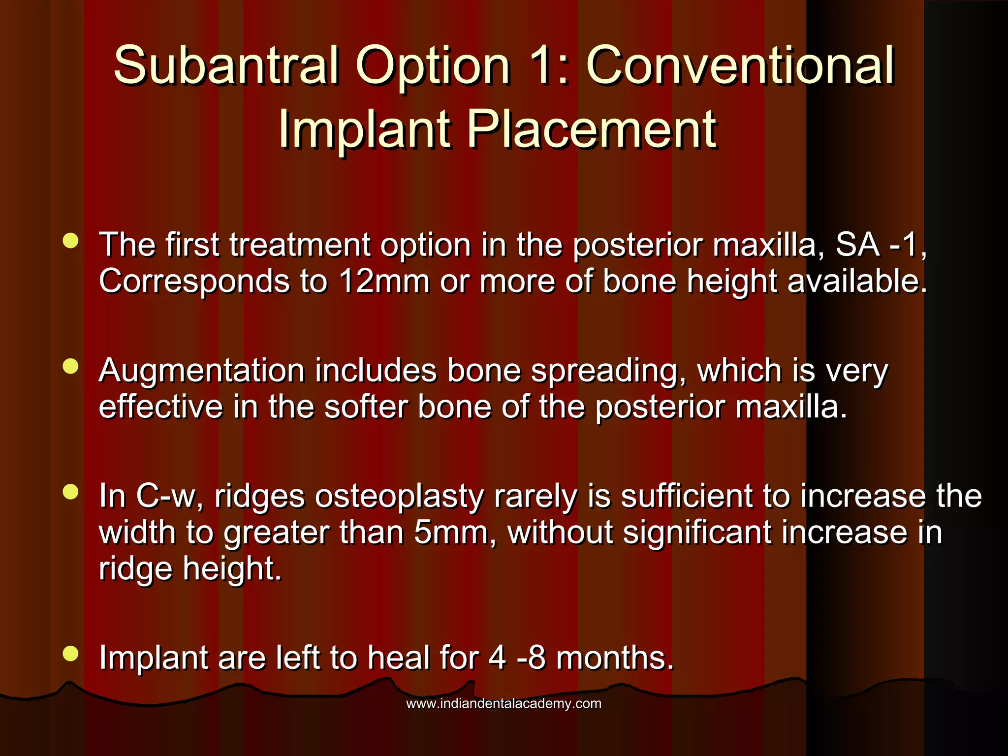 Subantral Option 1: ConventionalSubantral Option 1: Conventional
Implant PlacementImplant Placement
 The first treatment option in the posterior maxilla, SA -1,The first treatment option in the posterior maxilla, SA -1,
Corresponds to 12mm or more of bone height available.Corresponds to 12mm or more of bone height available.
 Augmentation includes bone spreading, which is veryAugmentation includes bone spreading, which is very
effective in the softer bone of the posterior maxilla.effective in the softer bone of the posterior maxilla.
 In C-w, ridges osteoplasty rarely is sufficient to increase theIn C-w, ridges osteoplasty rarely is sufficient to increase the
width to greater than 5mm, without significant increase inwidth to greater than 5mm, without significant increase in
ridge height.ridge height.
 Implant are left to heal for 4 -8 months.Implant are left to heal for 4 -8 months.
www.indiandentalacademy.comwww.indiandentalacademy.com
 