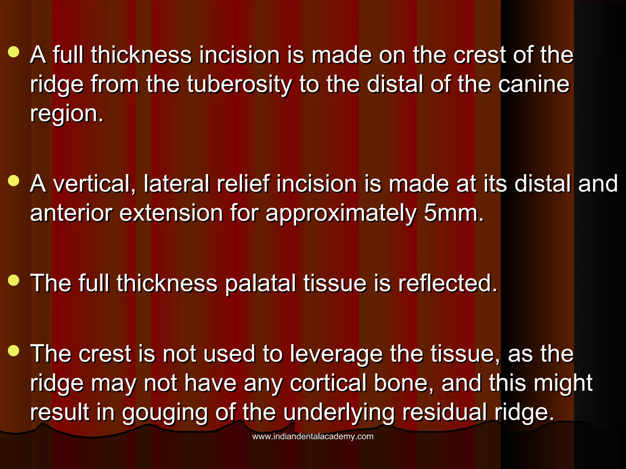  A full thickness incision is made on the crest of theA full thickness incision is made on the crest of the
ridge from the tuberosity to the distal of the canineridge from the tuberosity to the distal of the canine
region.region.
 A vertical, lateral relief incision is made at its distal andA vertical, lateral relief incision is made at its distal and
anterior extension for approximately 5mm.anterior extension for approximately 5mm.
 The full thickness palatal tissue is reflected.The full thickness palatal tissue is reflected.
 The crest is not used to leverage the tissue, as theThe crest is not used to leverage the tissue, as the
ridge may not have any cortical bone, and this mightridge may not have any cortical bone, and this might
result in gouging of the underlying residual ridge.result in gouging of the underlying residual ridge.
www.indiandentalacademy.comwww.indiandentalacademy.com
 