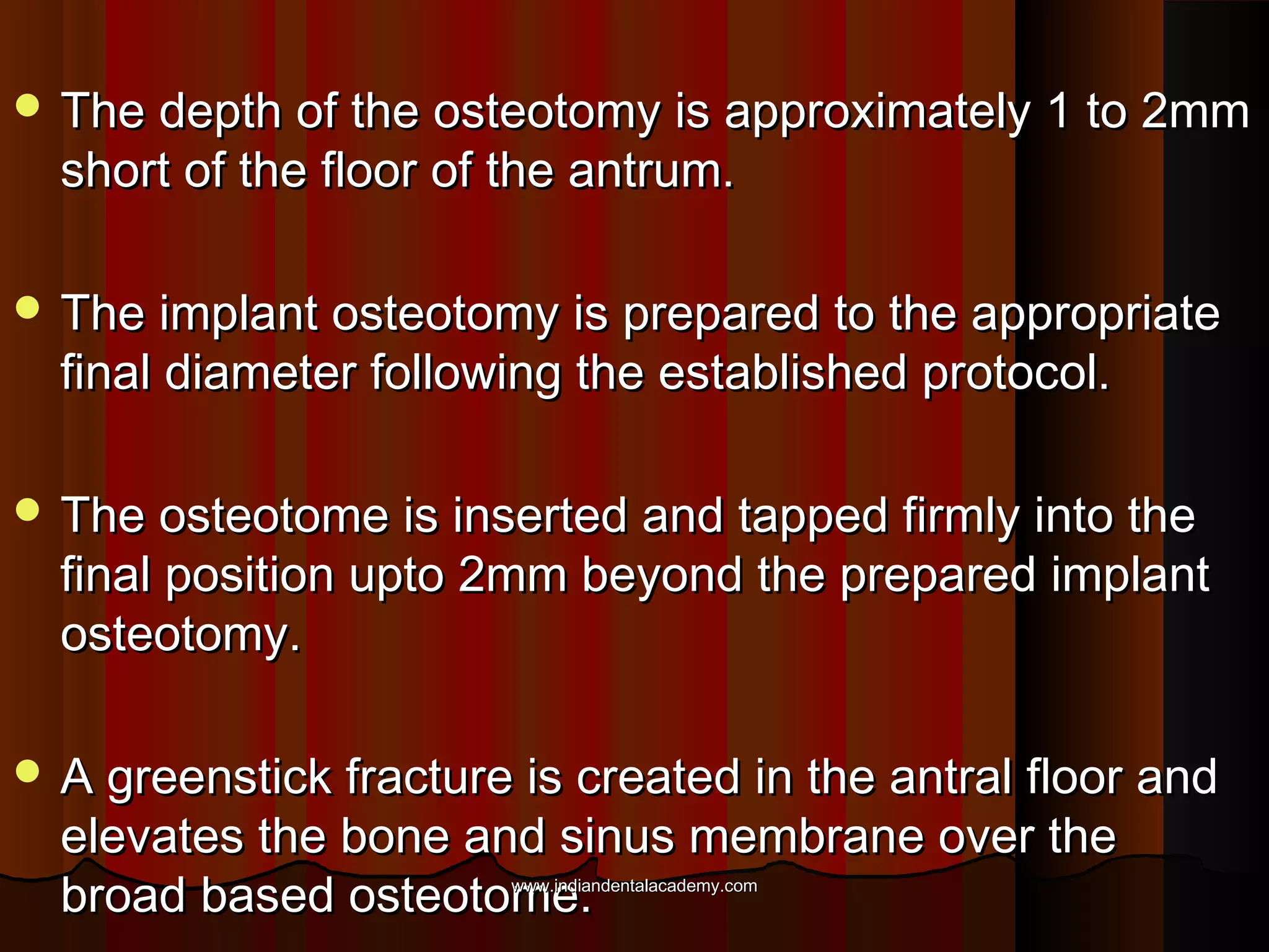  The depth of the osteotomy is approximately 1 to 2mmThe depth of the osteotomy is approximately 1 to 2mm
short of the floor of the antrum.short of the floor of the antrum.
 The implant osteotomy is prepared to the appropriateThe implant osteotomy is prepared to the appropriate
final diameter following the established protocol.final diameter following the established protocol.
 The osteotome is inserted and tapped firmly into theThe osteotome is inserted and tapped firmly into the
final position upto 2mm beyond the prepared implantfinal position upto 2mm beyond the prepared implant
osteotomy.osteotomy.
 A greenstick fracture is created in the antral floor andA greenstick fracture is created in the antral floor and
elevates the bone and sinus membrane over theelevates the bone and sinus membrane over the
broad based osteotome.broad based osteotome.www.indiandentalacademy.comwww.indiandentalacademy.com
 