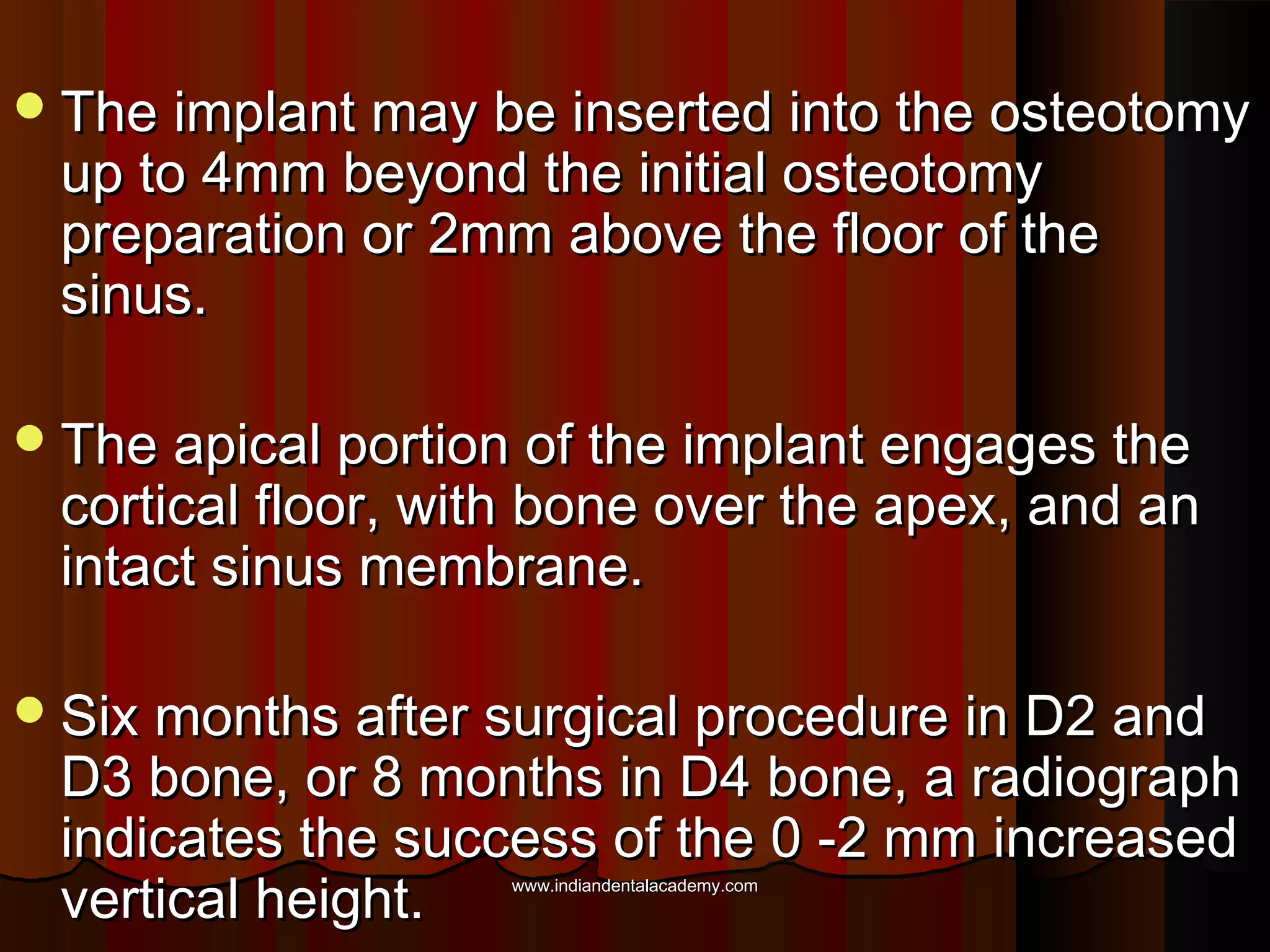 The implant may be inserted into the osteotomyThe implant may be inserted into the osteotomy
up to 4mm beyond the initial osteotomyup to 4mm beyond the initial osteotomy
preparation or 2mm above the floor of thepreparation or 2mm above the floor of the
sinus.sinus.
The apical portion of the implant engages theThe apical portion of the implant engages the
cortical floor, with bone over the apex, and ancortical floor, with bone over the apex, and an
intact sinus membrane.intact sinus membrane.
Six months after surgical procedure in D2 andSix months after surgical procedure in D2 and
D3 bone, or 8 months in D4 bone, a radiographD3 bone, or 8 months in D4 bone, a radiograph
indicates the success of the 0 -2 mm increasedindicates the success of the 0 -2 mm increased
vertical height.vertical height. www.indiandentalacademy.comwww.indiandentalacademy.com
 