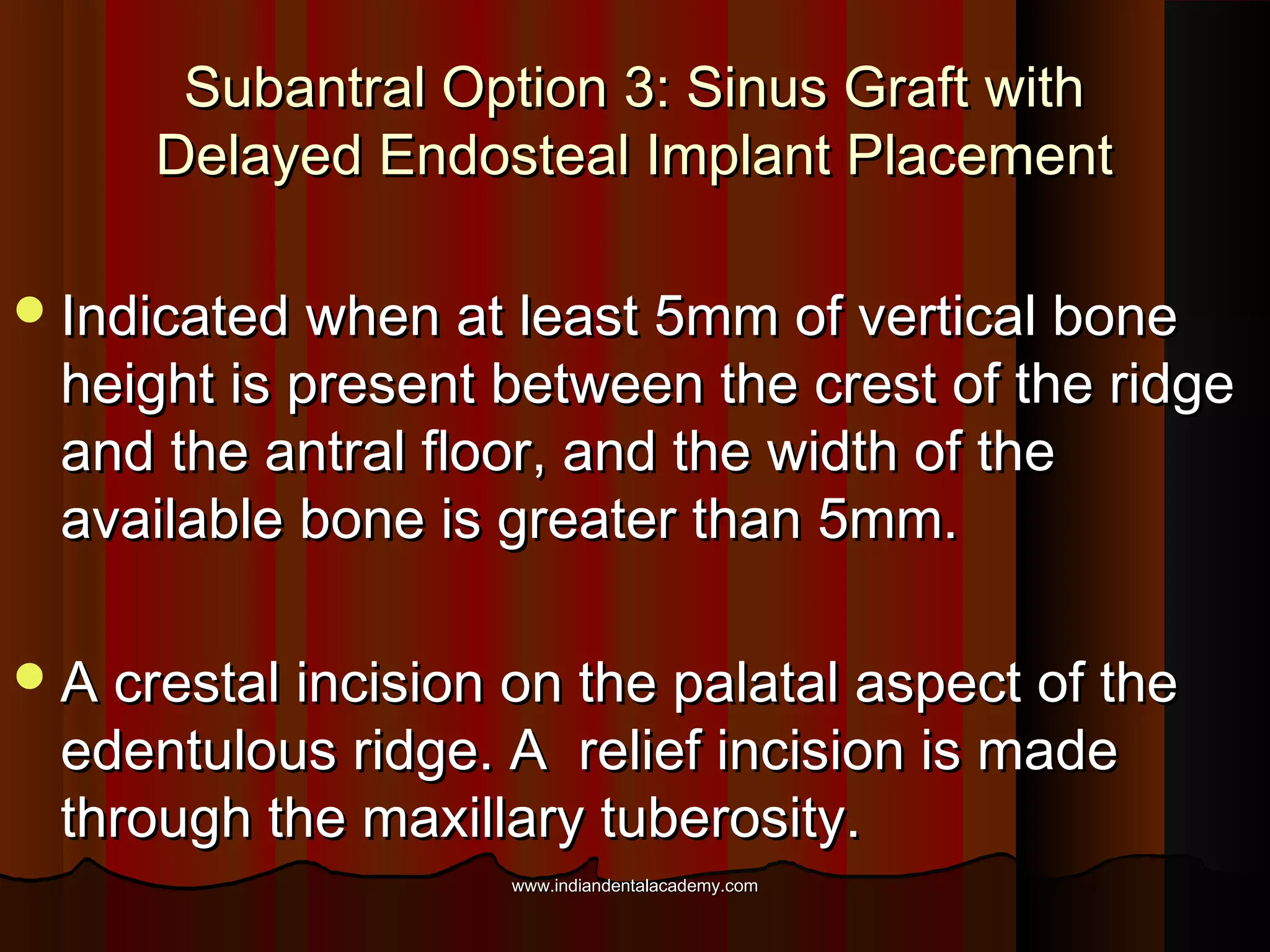 Subantral Option 3: Sinus Graft withSubantral Option 3: Sinus Graft with
Delayed Endosteal Implant PlacementDelayed Endosteal Implant Placement
Indicated when at least 5mm of vertical boneIndicated when at least 5mm of vertical bone
height is present between the crest of the ridgeheight is present between the crest of the ridge
and the antral floor, and the width of theand the antral floor, and the width of the
available bone is greater than 5mm.available bone is greater than 5mm.
A crestal incision on the palatal aspect of theA crestal incision on the palatal aspect of the
edentulous ridge. A relief incision is madeedentulous ridge. A relief incision is made
through the maxillary tuberosity.through the maxillary tuberosity.
www.indiandentalacademy.comwww.indiandentalacademy.com
 