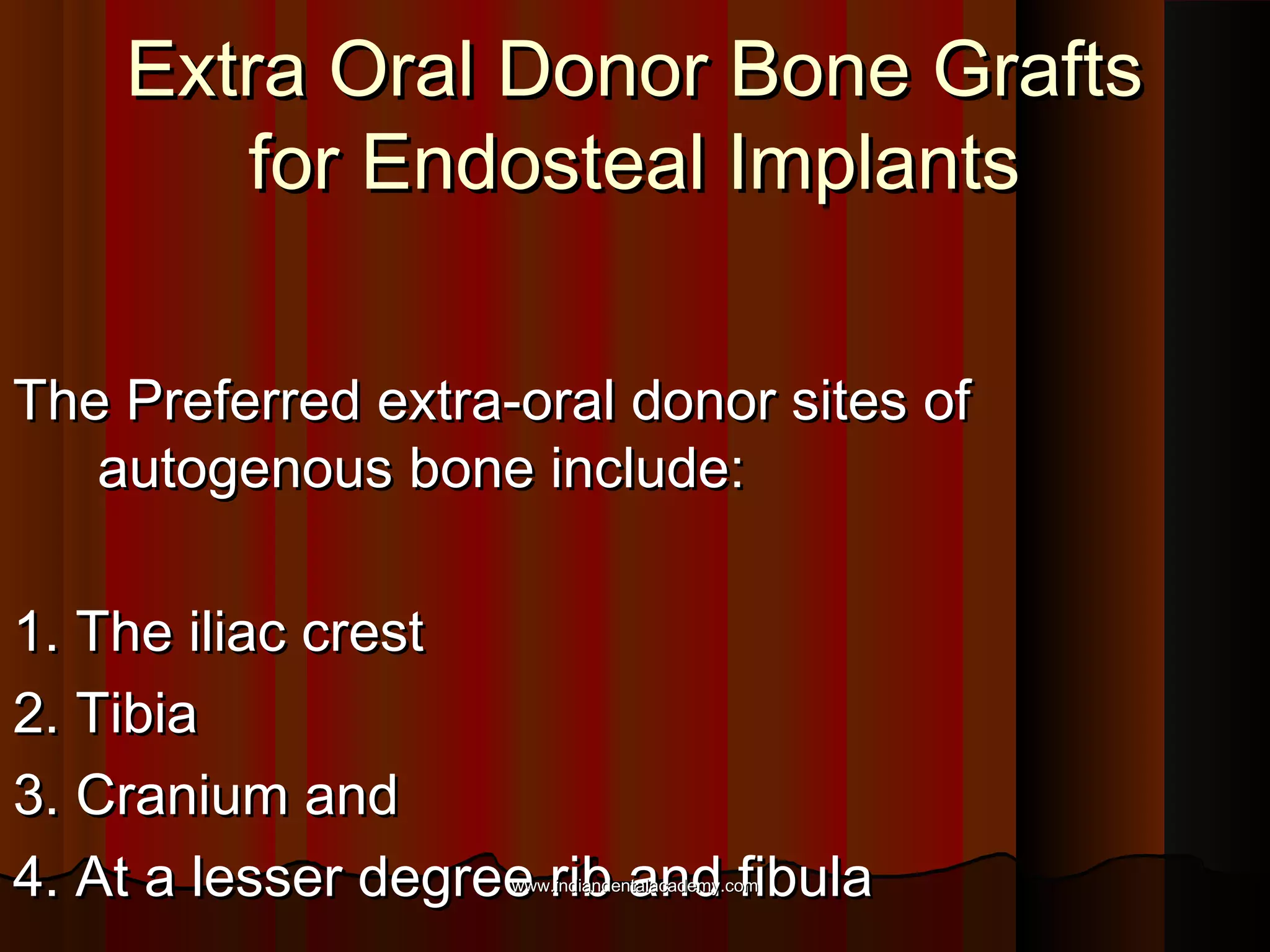Extra Oral Donor Bone GraftsExtra Oral Donor Bone Grafts
for Endosteal Implantsfor Endosteal Implants
The Preferred extra-oral donor sites ofThe Preferred extra-oral donor sites of
autogenous bone include:autogenous bone include:
1. The iliac crest1. The iliac crest
2. Tibia2. Tibia
3. Cranium and3. Cranium and
4. At a lesser degree rib and fibula4. At a lesser degree rib and fibulawww.indiandentalacademy.comwww.indiandentalacademy.com
 