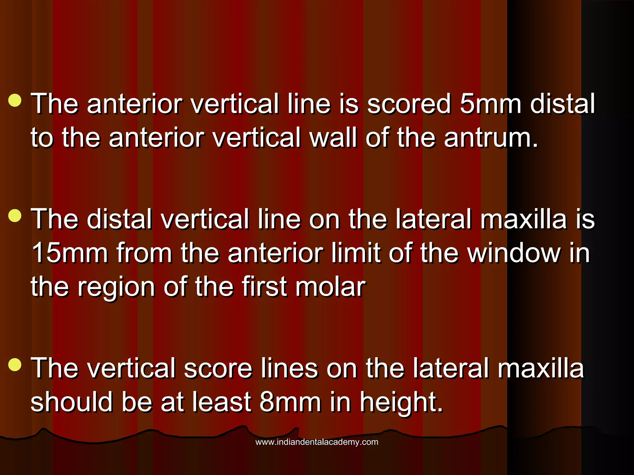 The anterior vertical line is scored 5mm distalThe anterior vertical line is scored 5mm distal
to the anterior vertical wall of the antrum.to the anterior vertical wall of the antrum.
The distal vertical line on the lateral maxilla isThe distal vertical line on the lateral maxilla is
15mm from the anterior limit of the window in15mm from the anterior limit of the window in
the region of the first molarthe region of the first molar
The vertical score lines on the lateral maxillaThe vertical score lines on the lateral maxilla
should be at least 8mm in height.should be at least 8mm in height.
www.indiandentalacademy.comwww.indiandentalacademy.com
 
