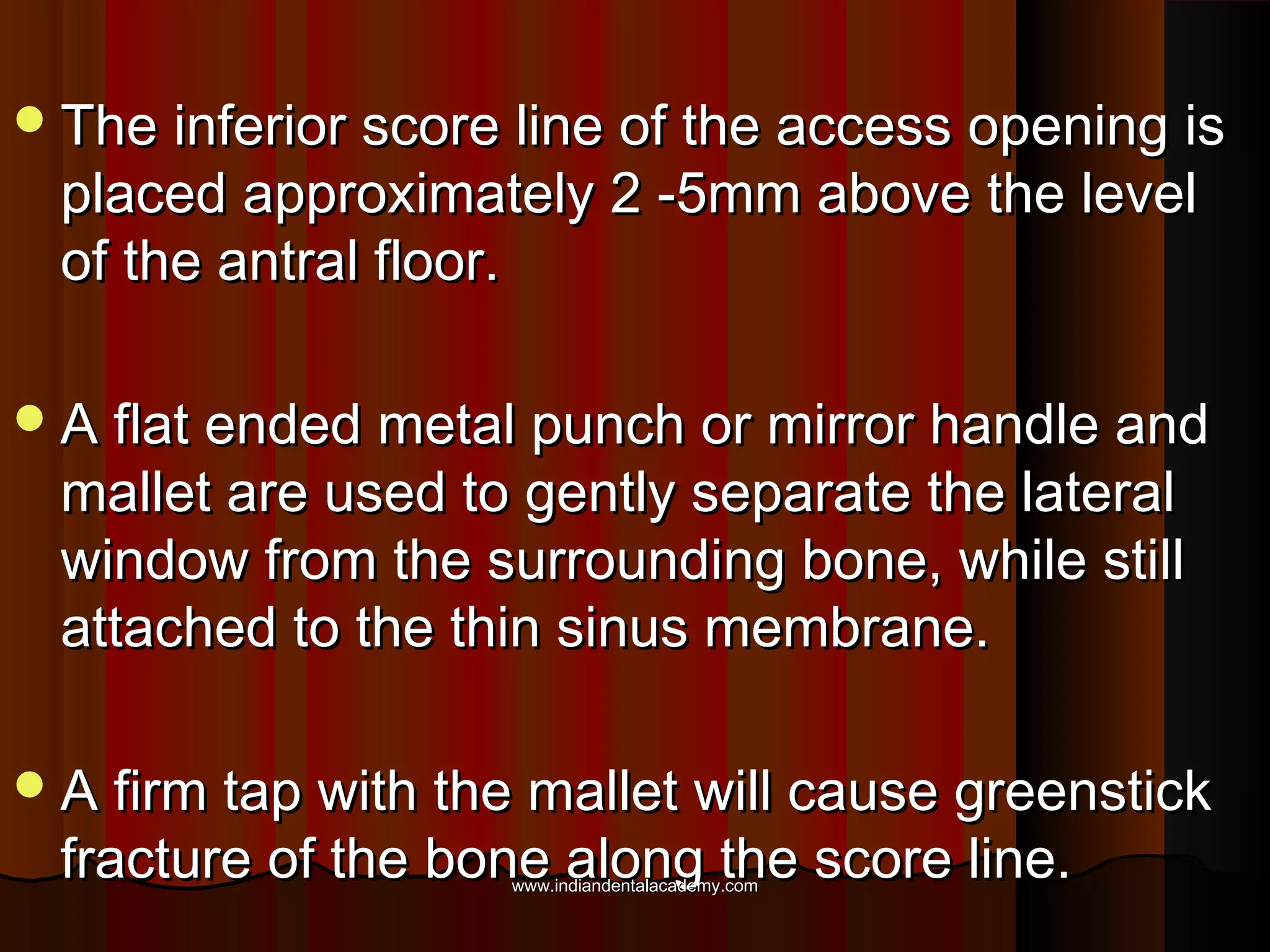 The inferior score line of the access opening isThe inferior score line of the access opening is
placed approximately 2 -5mm above the levelplaced approximately 2 -5mm above the level
of the antral floor.of the antral floor.
A flat ended metal punch or mirror handle andA flat ended metal punch or mirror handle and
mallet are used to gently separate the lateralmallet are used to gently separate the lateral
window from the surrounding bone, while stillwindow from the surrounding bone, while still
attached to the thin sinus membrane.attached to the thin sinus membrane.
A firm tap with the mallet will cause greenstickA firm tap with the mallet will cause greenstick
fracture of the bone along the score line.fracture of the bone along the score line.www.indiandentalacademy.comwww.indiandentalacademy.com
 