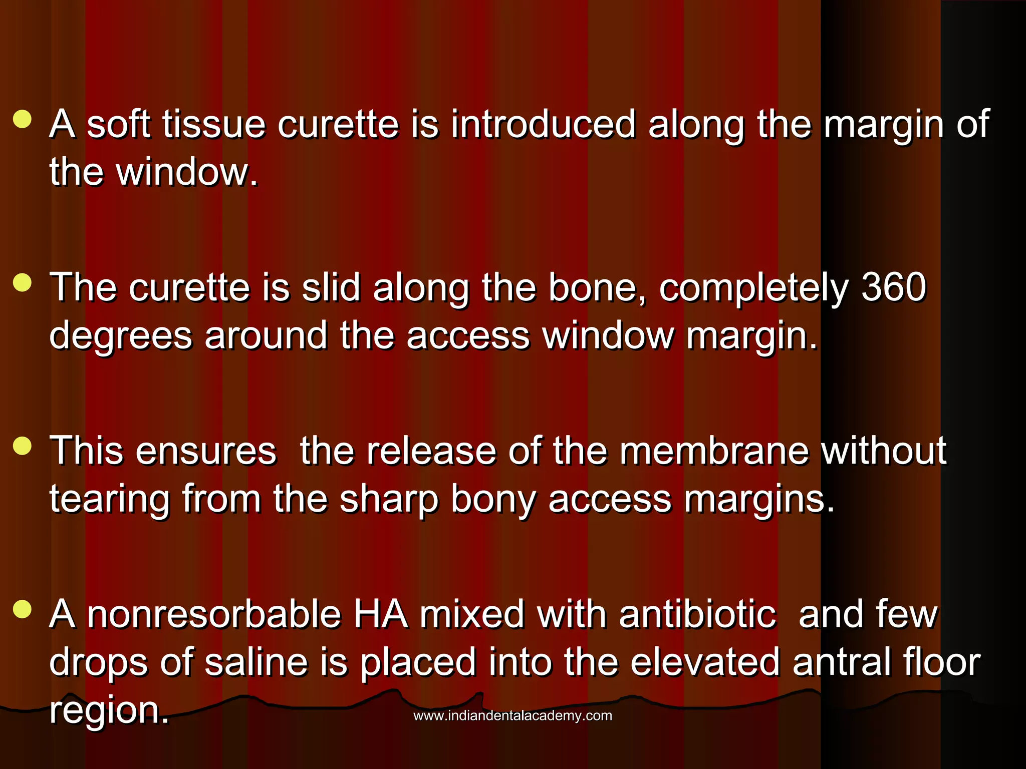  A soft tissue curette is introduced along the margin ofA soft tissue curette is introduced along the margin of
the window.the window.
 The curette is slid along the bone, completely 360The curette is slid along the bone, completely 360
degrees around the access window margin.degrees around the access window margin.
 This ensures the release of the membrane withoutThis ensures the release of the membrane without
tearing from the sharp bony access margins.tearing from the sharp bony access margins.
 A nonresorbable HA mixed with antibiotic and fewA nonresorbable HA mixed with antibiotic and few
drops of saline is placed into the elevated antral floordrops of saline is placed into the elevated antral floor
region.region. www.indiandentalacademy.comwww.indiandentalacademy.com
 