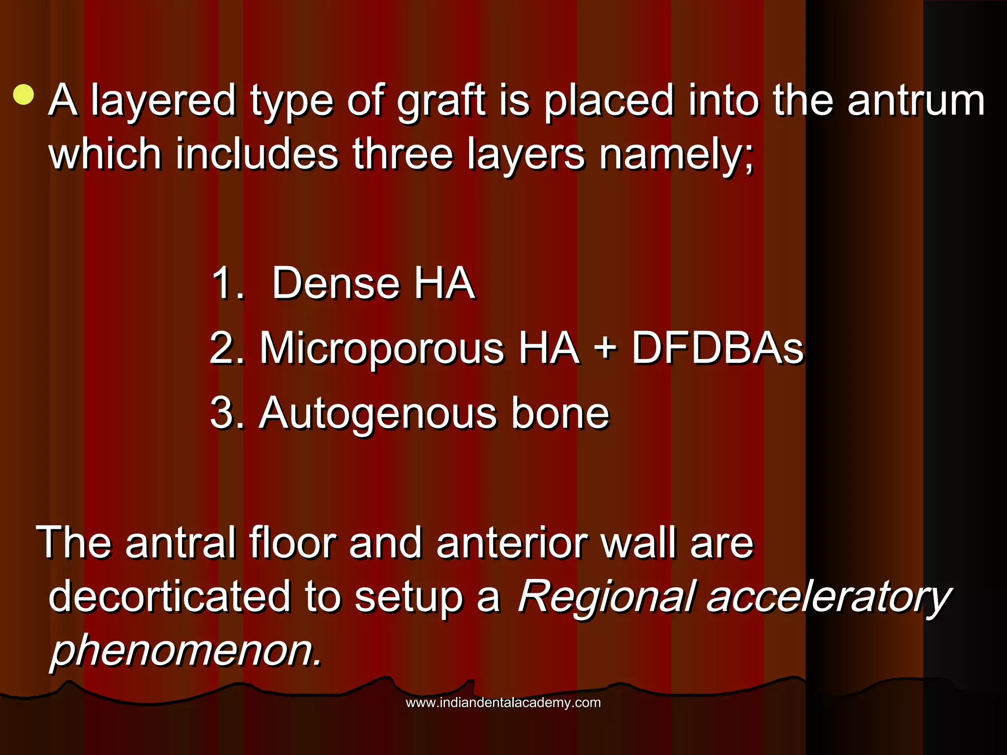 A layered type of graft is placed into the antrumA layered type of graft is placed into the antrum
which includes three layers namely;which includes three layers namely;
1. Dense HA1. Dense HA
2. Microporous HA + DFDBAs2. Microporous HA + DFDBAs
3. Autogenous bone3. Autogenous bone
The antral floor and anterior wall areThe antral floor and anterior wall are
decorticated to setup adecorticated to setup a Regional acceleratoryRegional acceleratory
phenomenon.phenomenon.
www.indiandentalacademy.comwww.indiandentalacademy.com
 