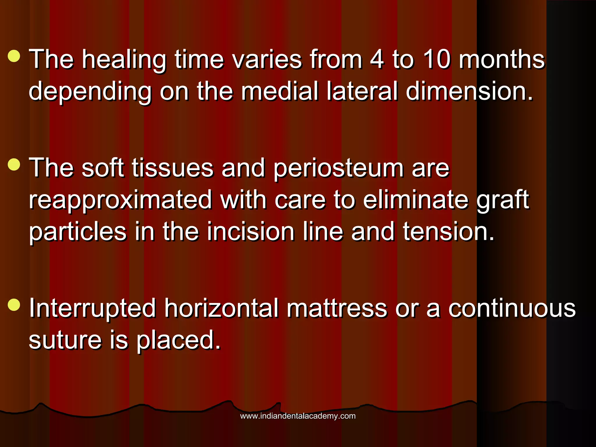 The healing time varies from 4 to 10 monthsThe healing time varies from 4 to 10 months
depending on the medial lateral dimension.depending on the medial lateral dimension.
The soft tissues and periosteum areThe soft tissues and periosteum are
reapproximated with care to eliminate graftreapproximated with care to eliminate graft
particles in the incision line and tension.particles in the incision line and tension.
Interrupted horizontal mattress or a continuousInterrupted horizontal mattress or a continuous
suture is placed.suture is placed.
www.indiandentalacademy.comwww.indiandentalacademy.com
 