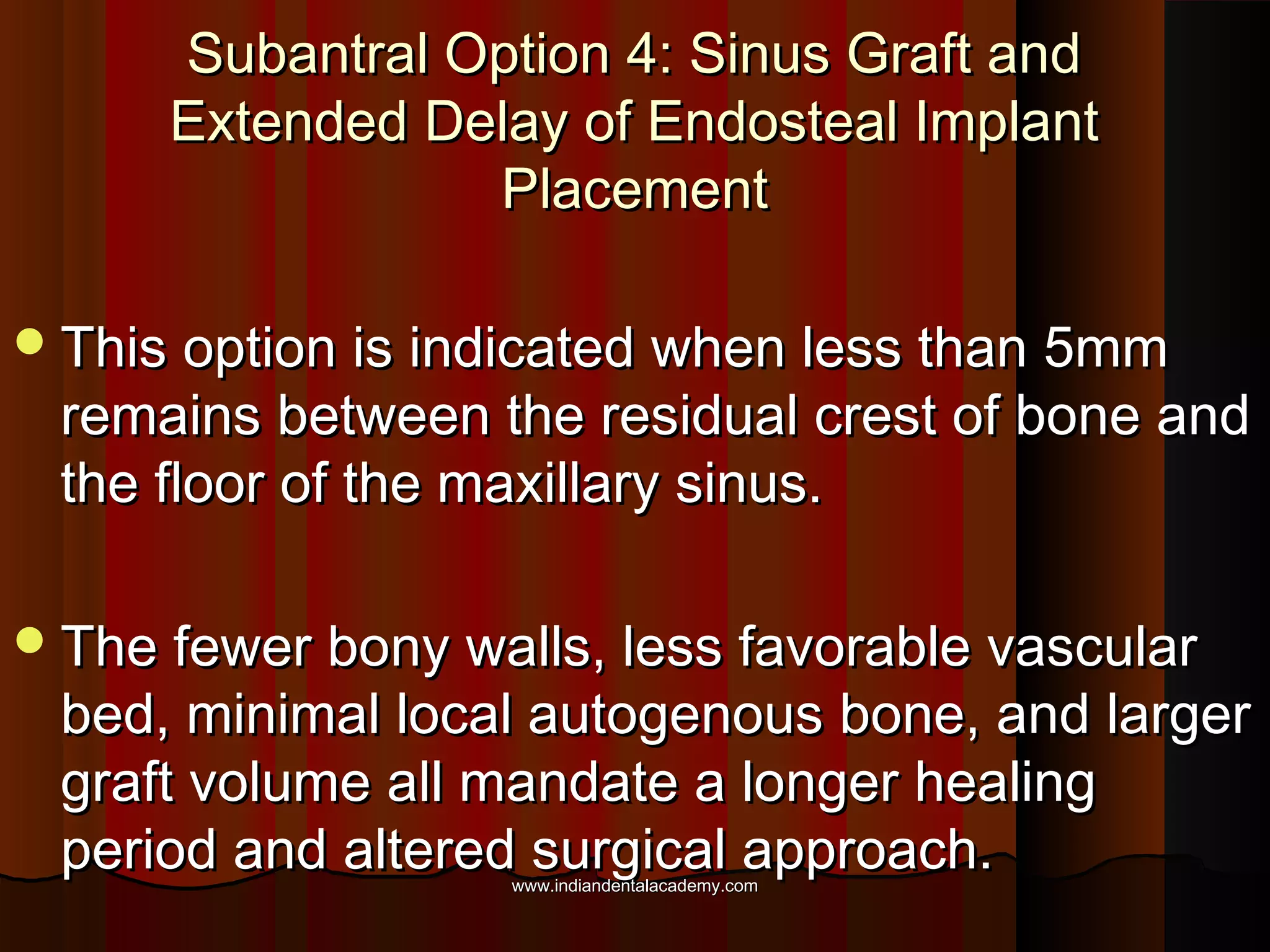 Subantral Option 4: Sinus Graft andSubantral Option 4: Sinus Graft and
Extended Delay of Endosteal ImplantExtended Delay of Endosteal Implant
PlacementPlacement
This option is indicated when less than 5mmThis option is indicated when less than 5mm
remains between the residual crest of bone andremains between the residual crest of bone and
the floor of the maxillary sinus.the floor of the maxillary sinus.
The fewer bony walls, less favorable vascularThe fewer bony walls, less favorable vascular
bed, minimal local autogenous bone, and largerbed, minimal local autogenous bone, and larger
graft volume all mandate a longer healinggraft volume all mandate a longer healing
period and altered surgical approach.period and altered surgical approach.www.indiandentalacademy.comwww.indiandentalacademy.com
 