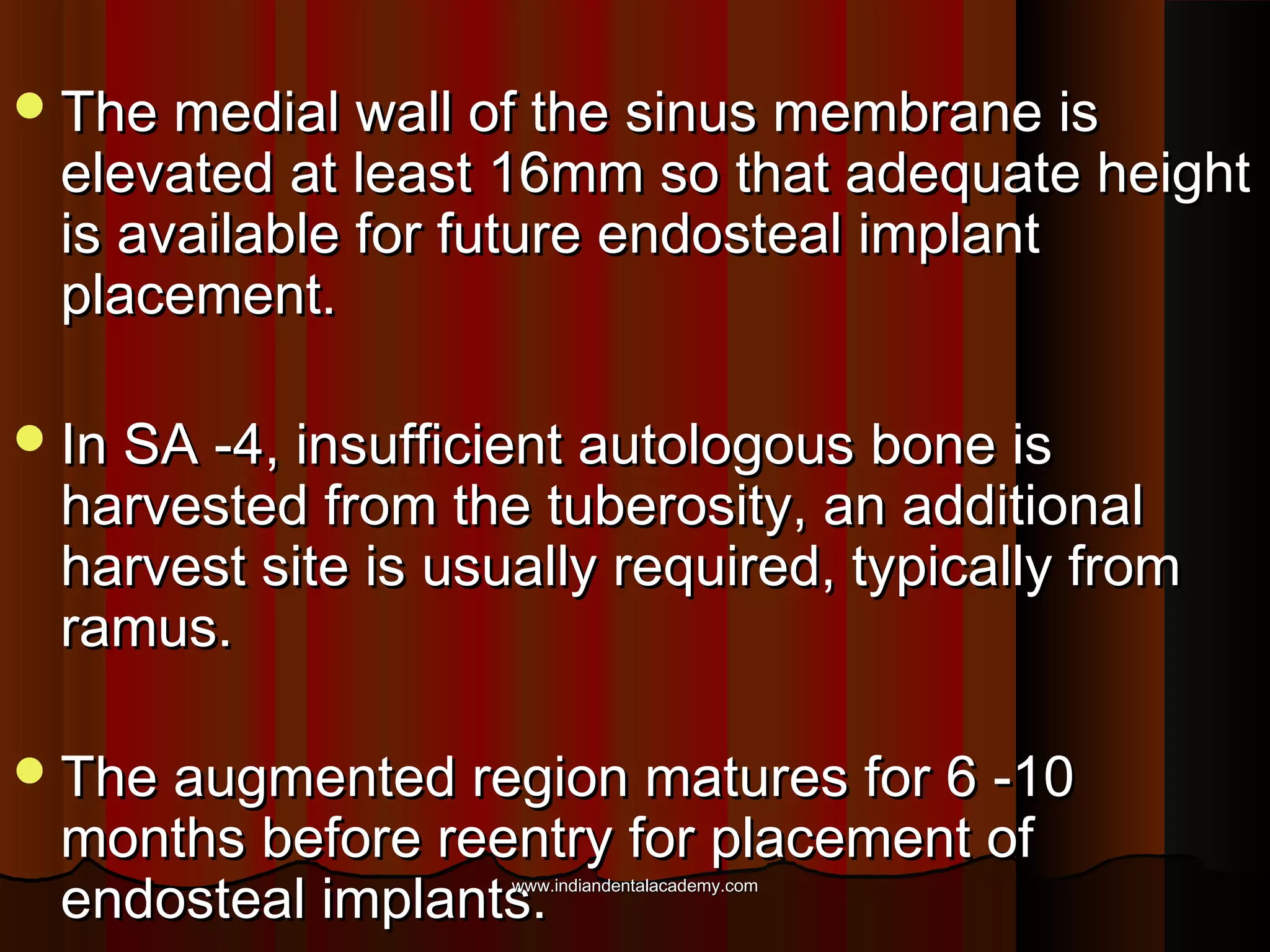 The medial wall of the sinus membrane isThe medial wall of the sinus membrane is
elevated at least 16mm so that adequate heightelevated at least 16mm so that adequate height
is available for future endosteal implantis available for future endosteal implant
placement.placement.
In SA -4, insufficient autologous bone isIn SA -4, insufficient autologous bone is
harvested from the tuberosity, an additionalharvested from the tuberosity, an additional
harvest site is usually required, typically fromharvest site is usually required, typically from
ramus.ramus.
The augmented region matures for 6 -10The augmented region matures for 6 -10
months before reentry for placement ofmonths before reentry for placement of
endosteal implants.endosteal implants.www.indiandentalacademy.comwww.indiandentalacademy.com
 