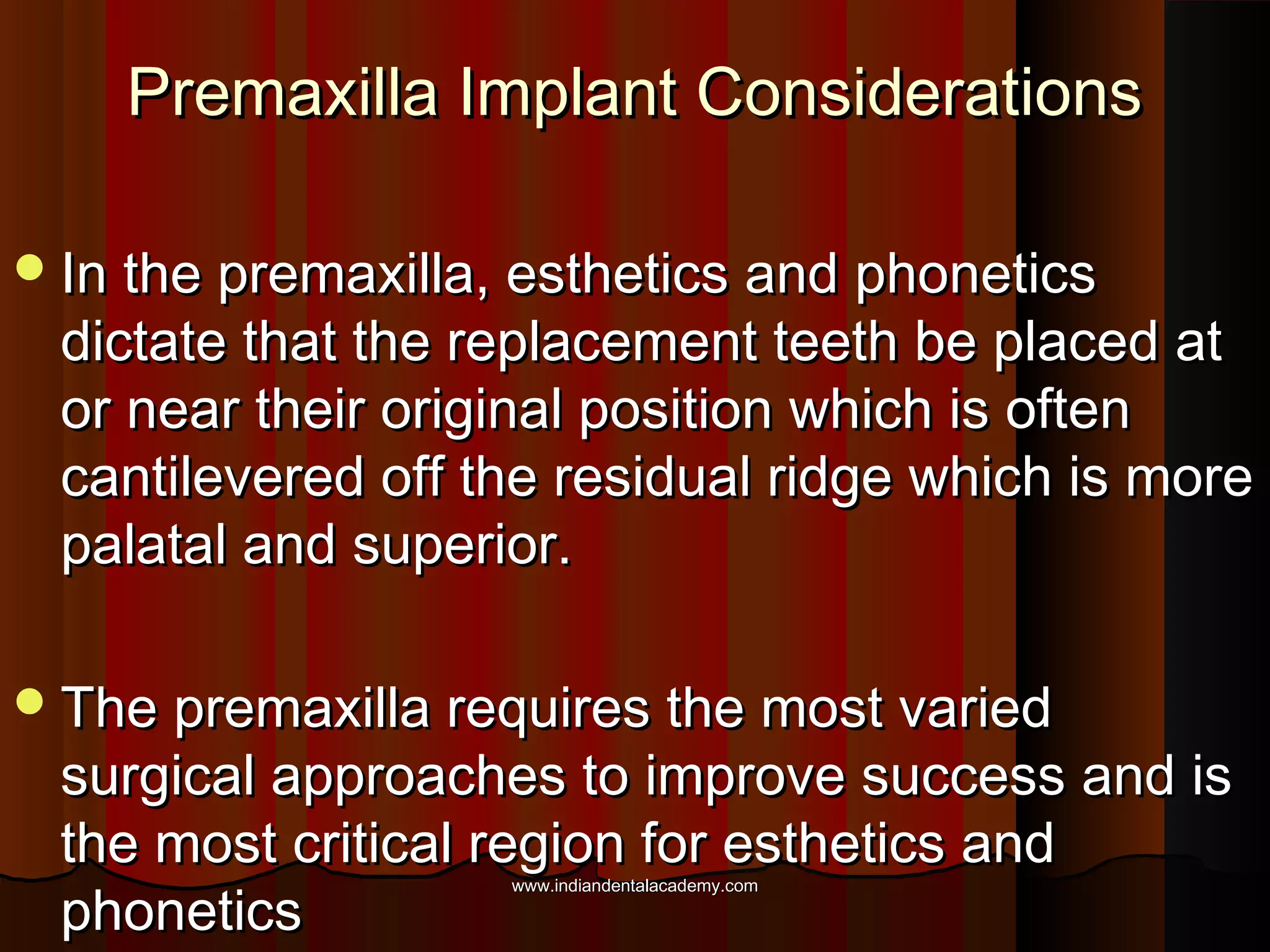 Premaxilla Implant ConsiderationsPremaxilla Implant Considerations
In the premaxilla, esthetics and phoneticsIn the premaxilla, esthetics and phonetics
dictate that the replacement teeth be placed atdictate that the replacement teeth be placed at
or near their original position which is oftenor near their original position which is often
cantilevered off the residual ridge which is morecantilevered off the residual ridge which is more
palatal and superior.palatal and superior.
The premaxilla requires the most variedThe premaxilla requires the most varied
surgical approaches to improve success and issurgical approaches to improve success and is
the most critical region for esthetics andthe most critical region for esthetics and
phoneticsphonetics
www.indiandentalacademy.comwww.indiandentalacademy.com
 