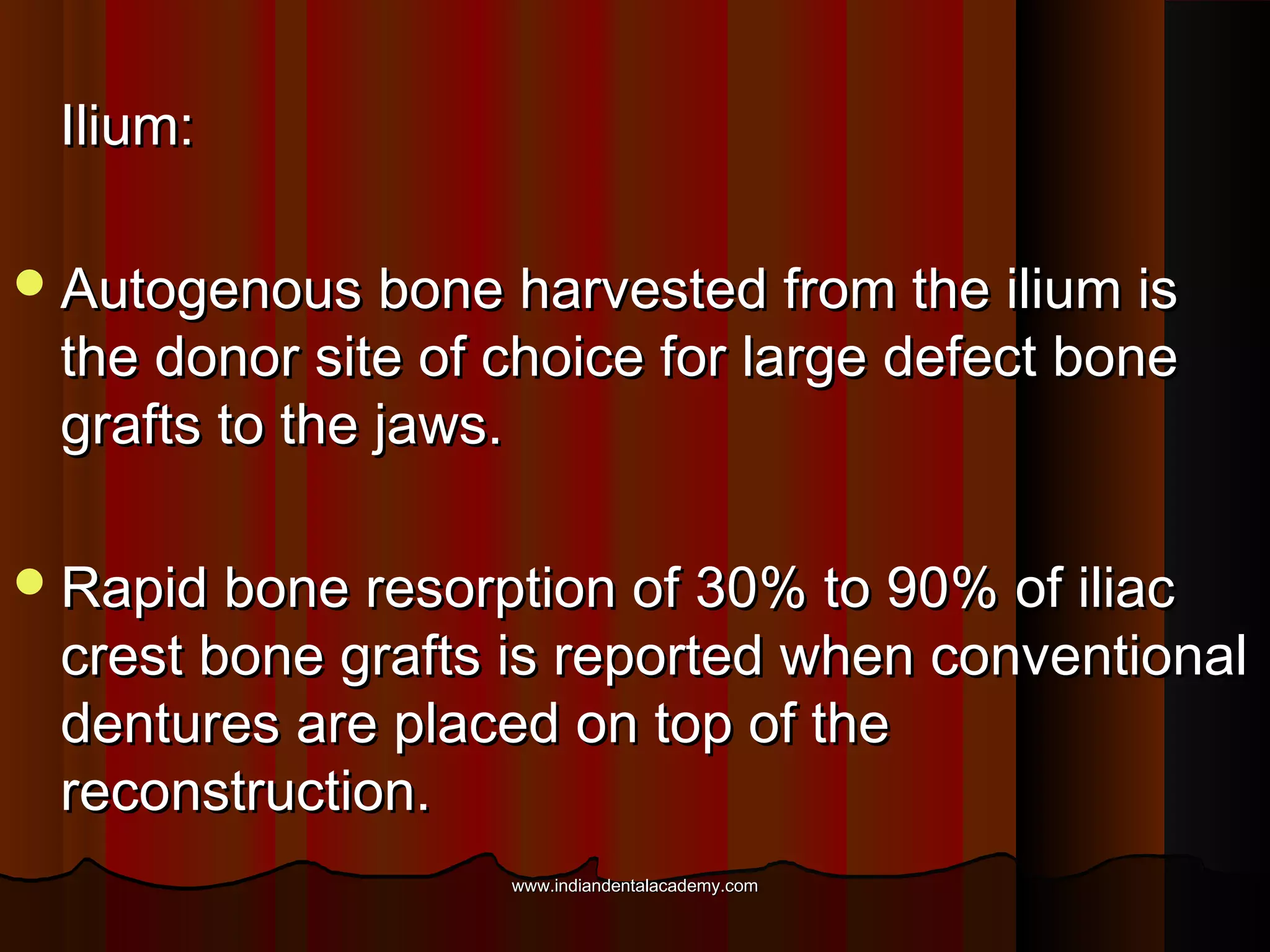 Ilium:Ilium:
Autogenous bone harvested from the ilium isAutogenous bone harvested from the ilium is
the donor site of choice for large defect bonethe donor site of choice for large defect bone
grafts to the jaws.grafts to the jaws.
Rapid bone resorption of 30% to 90% of iliacRapid bone resorption of 30% to 90% of iliac
crest bone grafts is reported when conventionalcrest bone grafts is reported when conventional
dentures are placed on top of thedentures are placed on top of the
reconstruction.reconstruction.
www.indiandentalacademy.comwww.indiandentalacademy.com
 