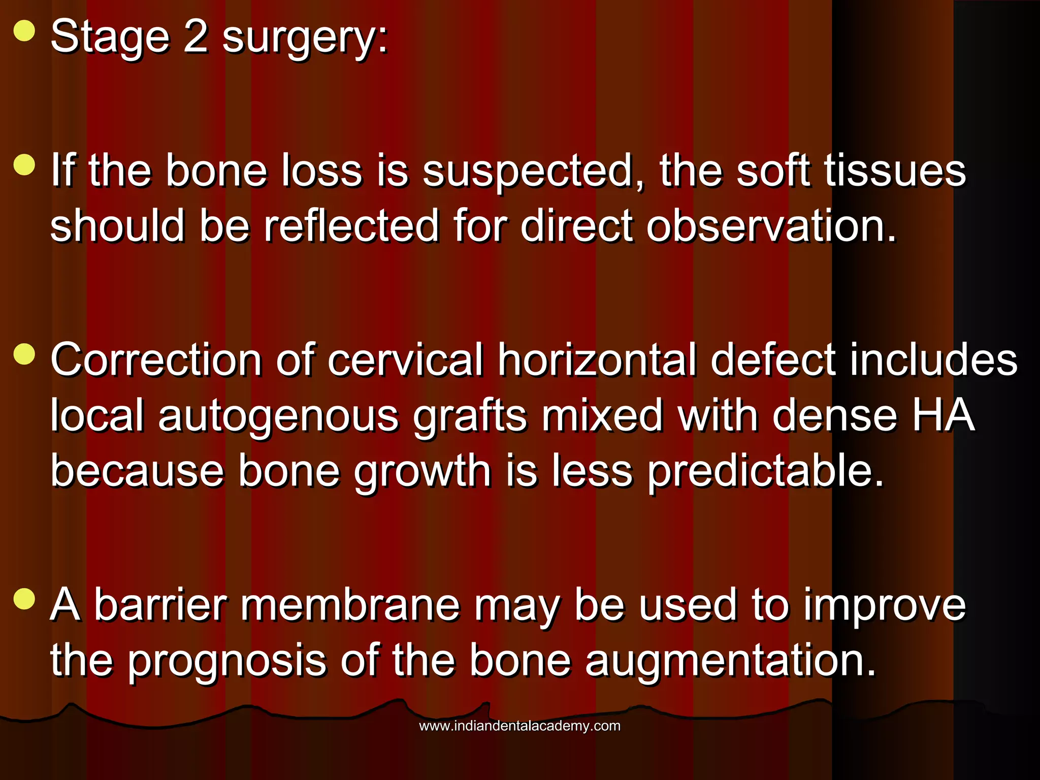 Stage 2 surgery:Stage 2 surgery:
If the bone loss is suspected, the soft tissuesIf the bone loss is suspected, the soft tissues
should be reflected for direct observation.should be reflected for direct observation.
Correction of cervical horizontal defect includesCorrection of cervical horizontal defect includes
local autogenous grafts mixed with dense HAlocal autogenous grafts mixed with dense HA
because bone growth is less predictable.because bone growth is less predictable.
A barrier membrane may be used to improveA barrier membrane may be used to improve
the prognosis of the bone augmentation.the prognosis of the bone augmentation.
www.indiandentalacademy.comwww.indiandentalacademy.com
 