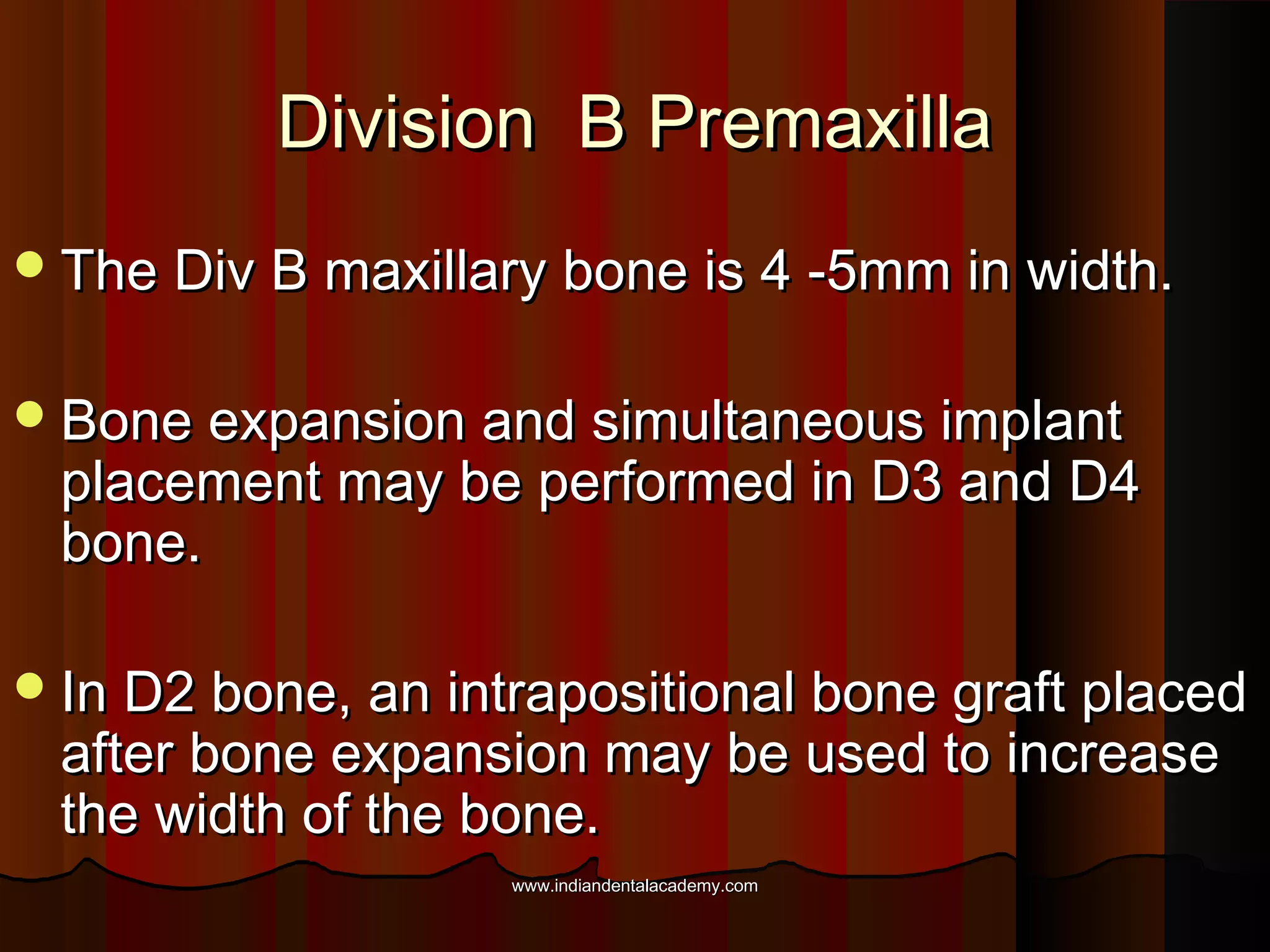 Division B PremaxillaDivision B Premaxilla
The Div B maxillary bone is 4 -5mm in width.The Div B maxillary bone is 4 -5mm in width.
Bone expansion and simultaneous implantBone expansion and simultaneous implant
placement may be performed in D3 and D4placement may be performed in D3 and D4
bone.bone.
In D2 bone, an intrapositional bone graft placedIn D2 bone, an intrapositional bone graft placed
after bone expansion may be used to increaseafter bone expansion may be used to increase
the width of the bone.the width of the bone.
www.indiandentalacademy.comwww.indiandentalacademy.com
 