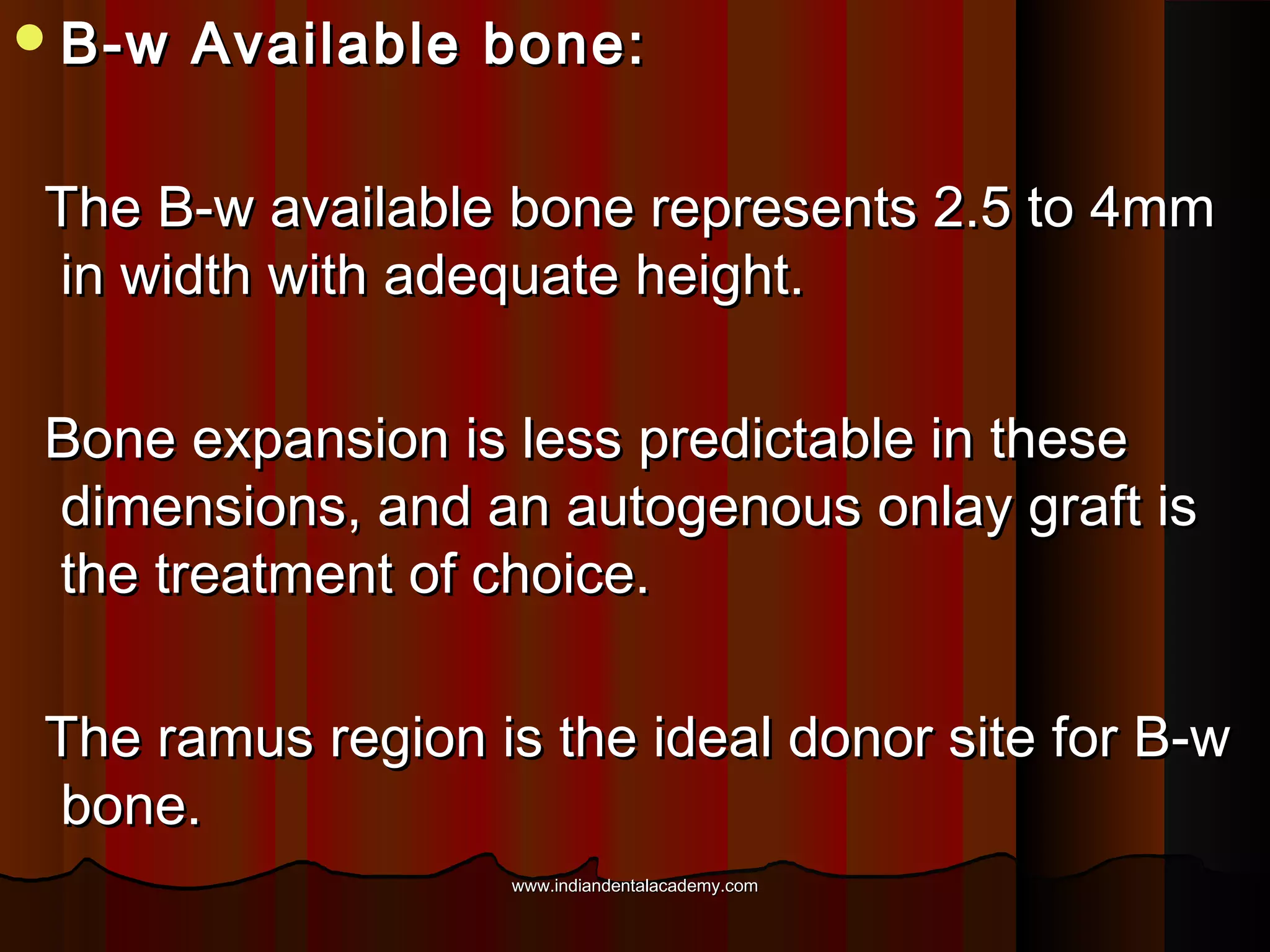 B-w Available bone:B-w Available bone:
The B-w available bone represents 2.5 to 4mmThe B-w available bone represents 2.5 to 4mm
in width with adequate height.in width with adequate height.
Bone expansion is less predictable in theseBone expansion is less predictable in these
dimensions, and an autogenous onlay graft isdimensions, and an autogenous onlay graft is
the treatment of choice.the treatment of choice.
The ramus region is the ideal donor site for B-wThe ramus region is the ideal donor site for B-w
bone.bone.
www.indiandentalacademy.comwww.indiandentalacademy.com
 