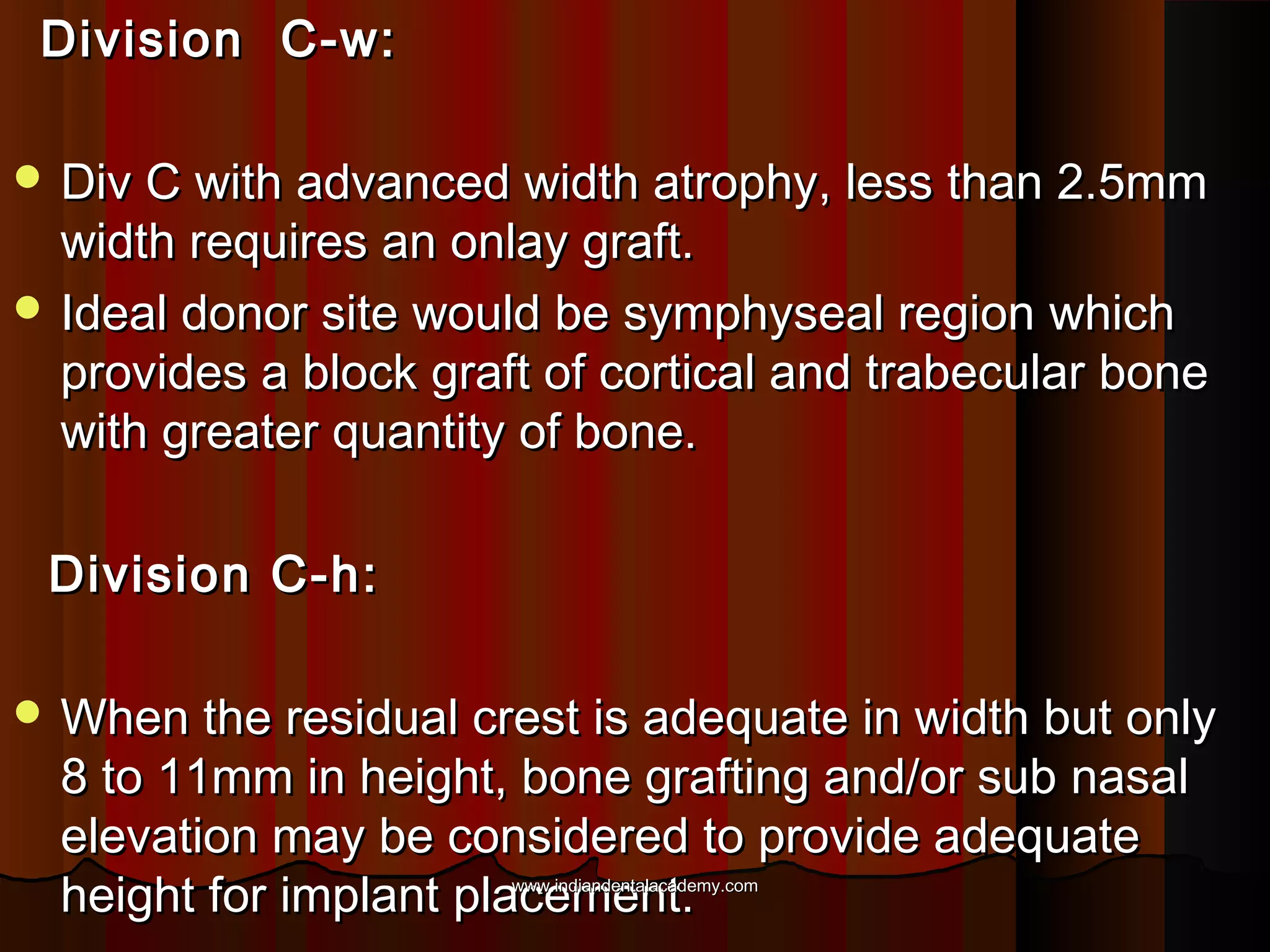 Division C-w:Division C-w:
 Div C with advanced width atrophy, less than 2.5mmDiv C with advanced width atrophy, less than 2.5mm
width requires an onlay graft.width requires an onlay graft.
 Ideal donor site would be symphyseal region whichIdeal donor site would be symphyseal region which
provides a block graft of cortical and trabecular boneprovides a block graft of cortical and trabecular bone
with greater quantity of bone.with greater quantity of bone.
Division C-h:Division C-h:
 When the residual crest is adequate in width but onlyWhen the residual crest is adequate in width but only
8 to 11mm in height, bone grafting and/or sub nasal8 to 11mm in height, bone grafting and/or sub nasal
elevation may be considered to provide adequateelevation may be considered to provide adequate
height for implant placement.height for implant placement.www.indiandentalacademy.comwww.indiandentalacademy.com
 