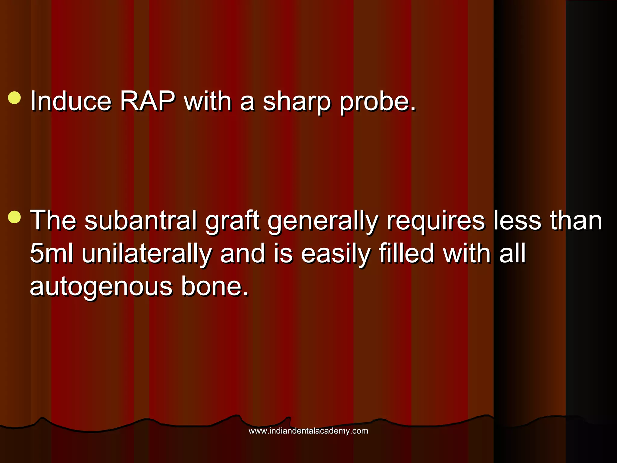 Induce RAP with a sharp probe.Induce RAP with a sharp probe.
The subantral graft generally requires less thanThe subantral graft generally requires less than
5ml unilaterally and is easily filled with all5ml unilaterally and is easily filled with all
autogenous bone.autogenous bone.
www.indiandentalacademy.comwww.indiandentalacademy.com
 