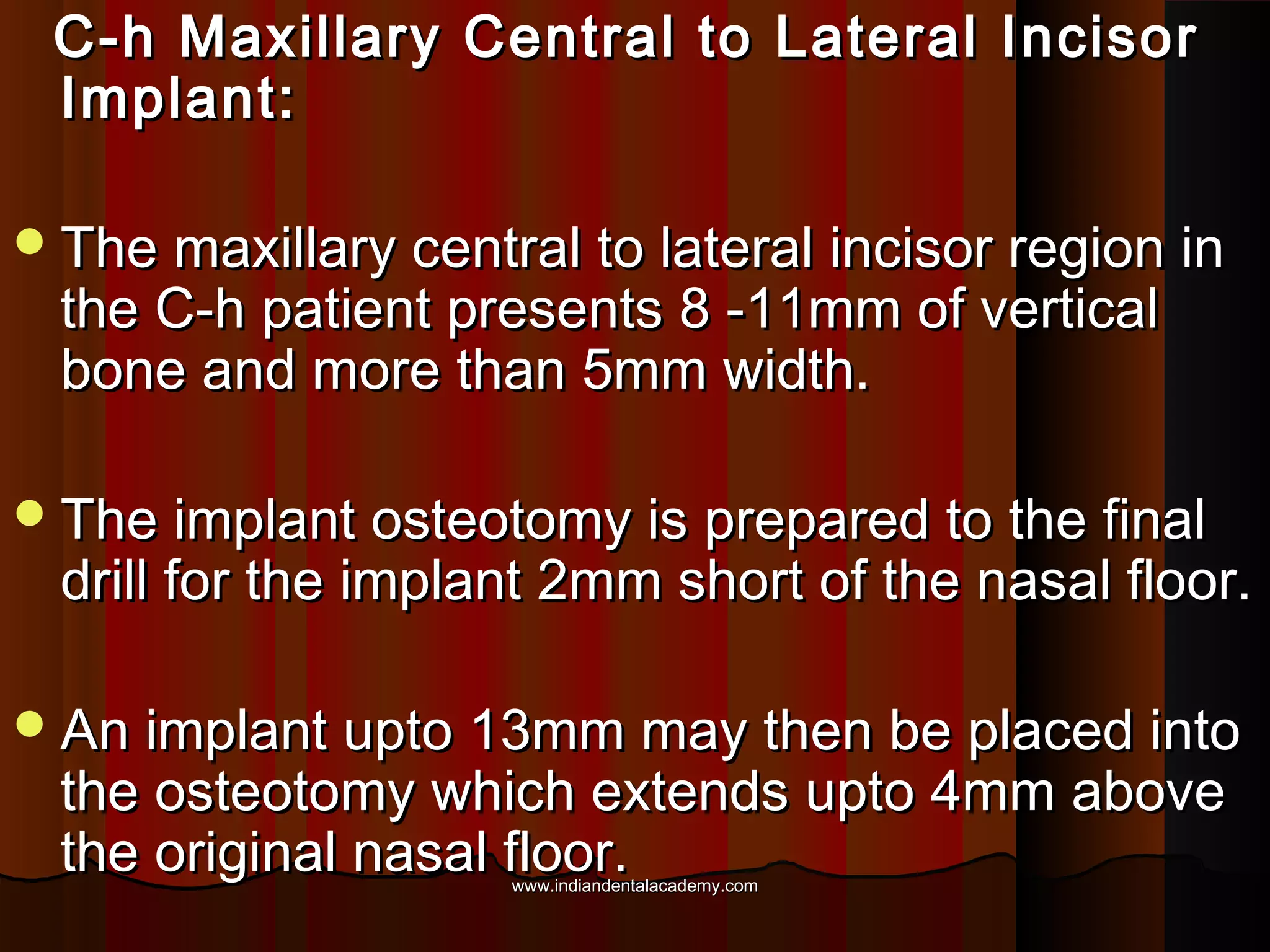 C-h Maxillary Central to Lateral IncisorC-h Maxillary Central to Lateral Incisor
Implant:Implant:
The maxillary central to lateral incisor region inThe maxillary central to lateral incisor region in
the C-h patient presents 8 -11mm of verticalthe C-h patient presents 8 -11mm of vertical
bone and more than 5mm width.bone and more than 5mm width.
The implant osteotomy is prepared to the finalThe implant osteotomy is prepared to the final
drill for the implant 2mm short of the nasal floor.drill for the implant 2mm short of the nasal floor.
An implant upto 13mm may then be placed intoAn implant upto 13mm may then be placed into
the osteotomy which extends upto 4mm abovethe osteotomy which extends upto 4mm above
the original nasal floor.the original nasal floor.www.indiandentalacademy.comwww.indiandentalacademy.com
 