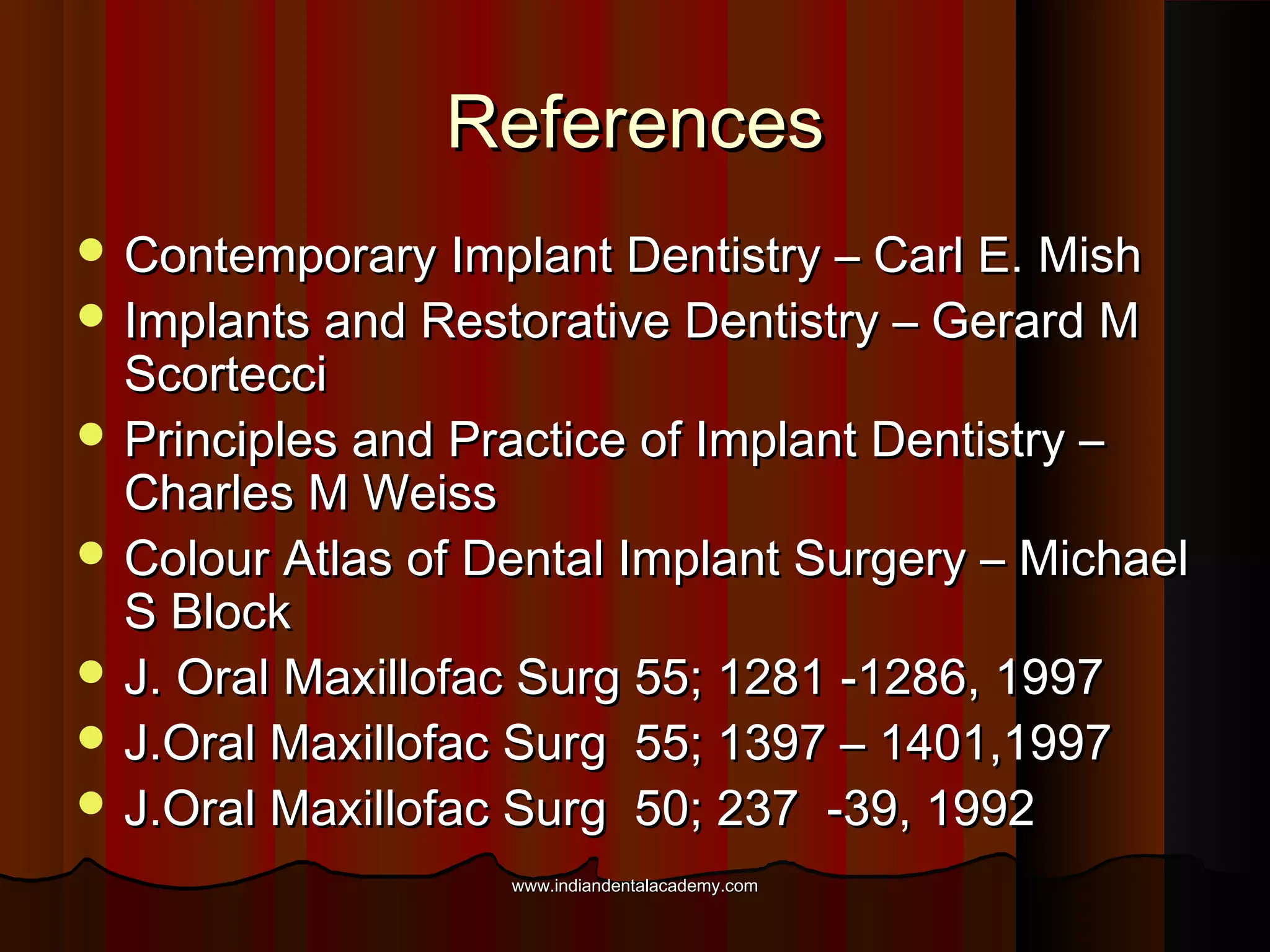 ReferencesReferences
 Contemporary Implant Dentistry – Carl E. MishContemporary Implant Dentistry – Carl E. Mish
 Implants and Restorative Dentistry – Gerard MImplants and Restorative Dentistry – Gerard M
ScortecciScortecci
 Principles and Practice of Implant Dentistry –Principles and Practice of Implant Dentistry –
Charles M WeissCharles M Weiss
 Colour Atlas of Dental Implant Surgery – MichaelColour Atlas of Dental Implant Surgery – Michael
S BlockS Block
 J. Oral Maxillofac Surg 55; 1281 -1286, 1997J. Oral Maxillofac Surg 55; 1281 -1286, 1997
 J.Oral Maxillofac Surg 55; 1397 – 1401,1997J.Oral Maxillofac Surg 55; 1397 – 1401,1997
 J.Oral Maxillofac Surg 50; 237 -39, 1992J.Oral Maxillofac Surg 50; 237 -39, 1992
www.indiandentalacademy.comwww.indiandentalacademy.com
 