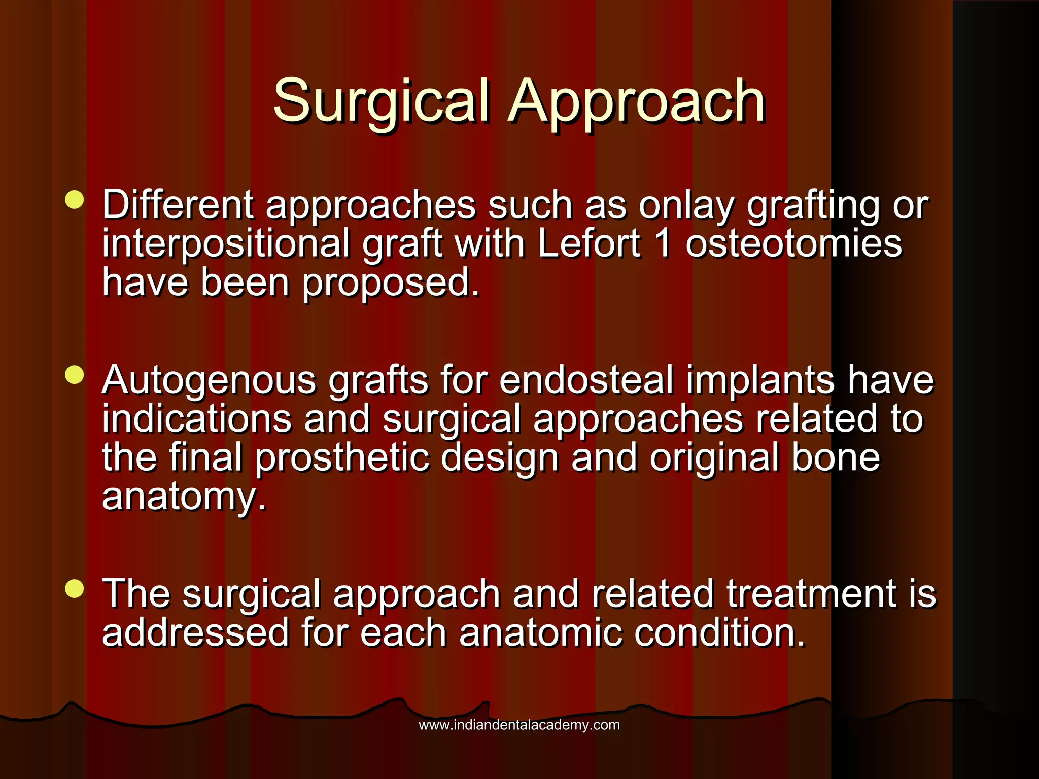 Surgical ApproachSurgical Approach
 Different approaches such as onlay grafting orDifferent approaches such as onlay grafting or
interpositional graft with Lefort 1 osteotomiesinterpositional graft with Lefort 1 osteotomies
have been proposed.have been proposed.
 Autogenous grafts for endosteal implants haveAutogenous grafts for endosteal implants have
indications and surgical approaches related toindications and surgical approaches related to
the final prosthetic design and original bonethe final prosthetic design and original bone
anatomy.anatomy.
 The surgical approach and related treatment isThe surgical approach and related treatment is
addressed for each anatomic condition.addressed for each anatomic condition.
www.indiandentalacademy.comwww.indiandentalacademy.com
 