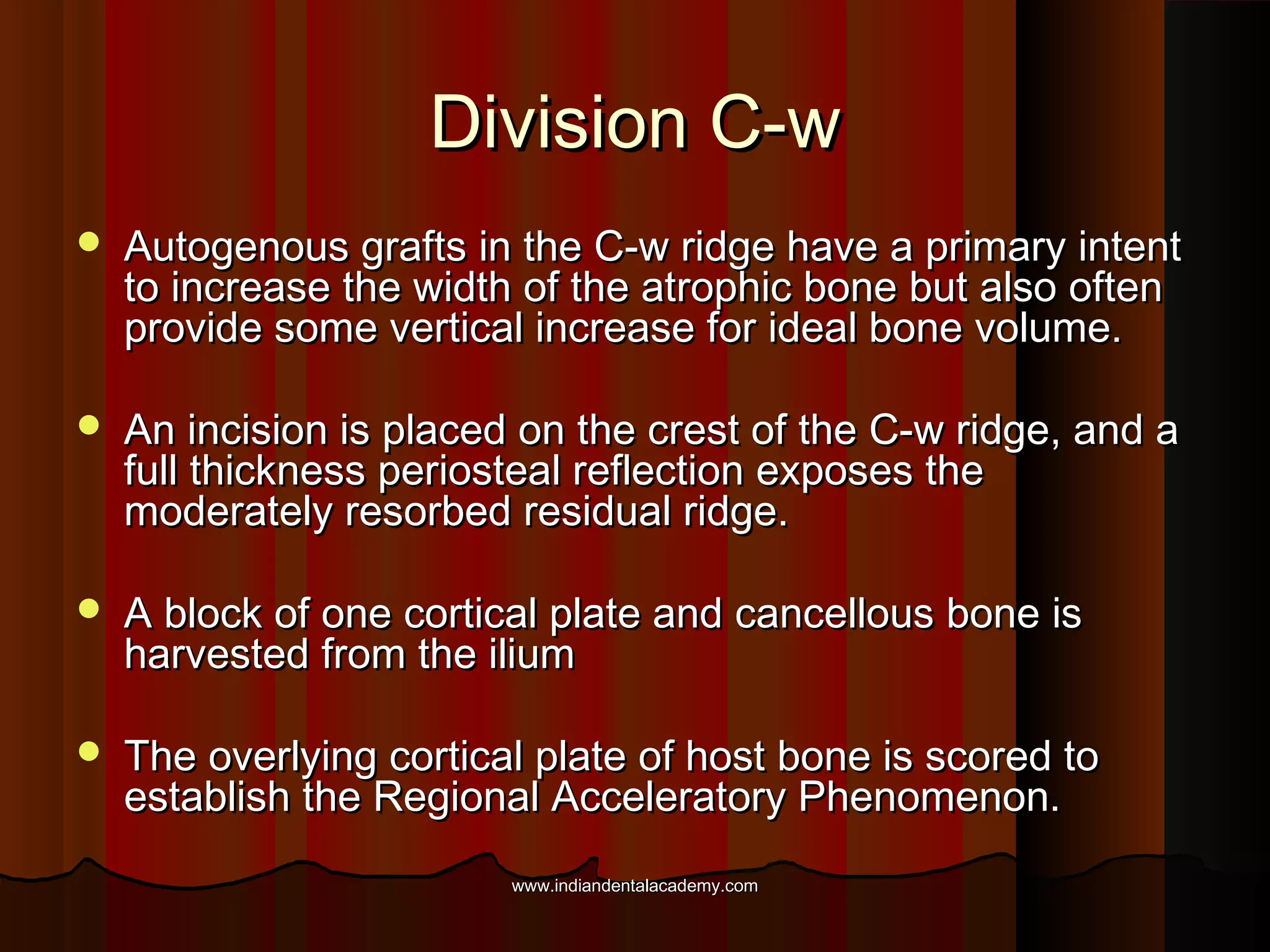 Division C-wDivision C-w
 Autogenous grafts in the C-w ridge have a primary intentAutogenous grafts in the C-w ridge have a primary intent
to increase the width of the atrophic bone but also oftento increase the width of the atrophic bone but also often
provide some vertical increase for ideal bone volume.provide some vertical increase for ideal bone volume.
 An incision is placed on the crest of the C-w ridge, and aAn incision is placed on the crest of the C-w ridge, and a
full thickness periosteal reflection exposes thefull thickness periosteal reflection exposes the
moderately resorbed residual ridge.moderately resorbed residual ridge.
 A block of one cortical plate and cancellous bone isA block of one cortical plate and cancellous bone is
harvested from the iliumharvested from the ilium
 The overlying cortical plate of host bone is scored toThe overlying cortical plate of host bone is scored to
establish the Regional Acceleratory Phenomenon.establish the Regional Acceleratory Phenomenon.
www.indiandentalacademy.comwww.indiandentalacademy.com
 