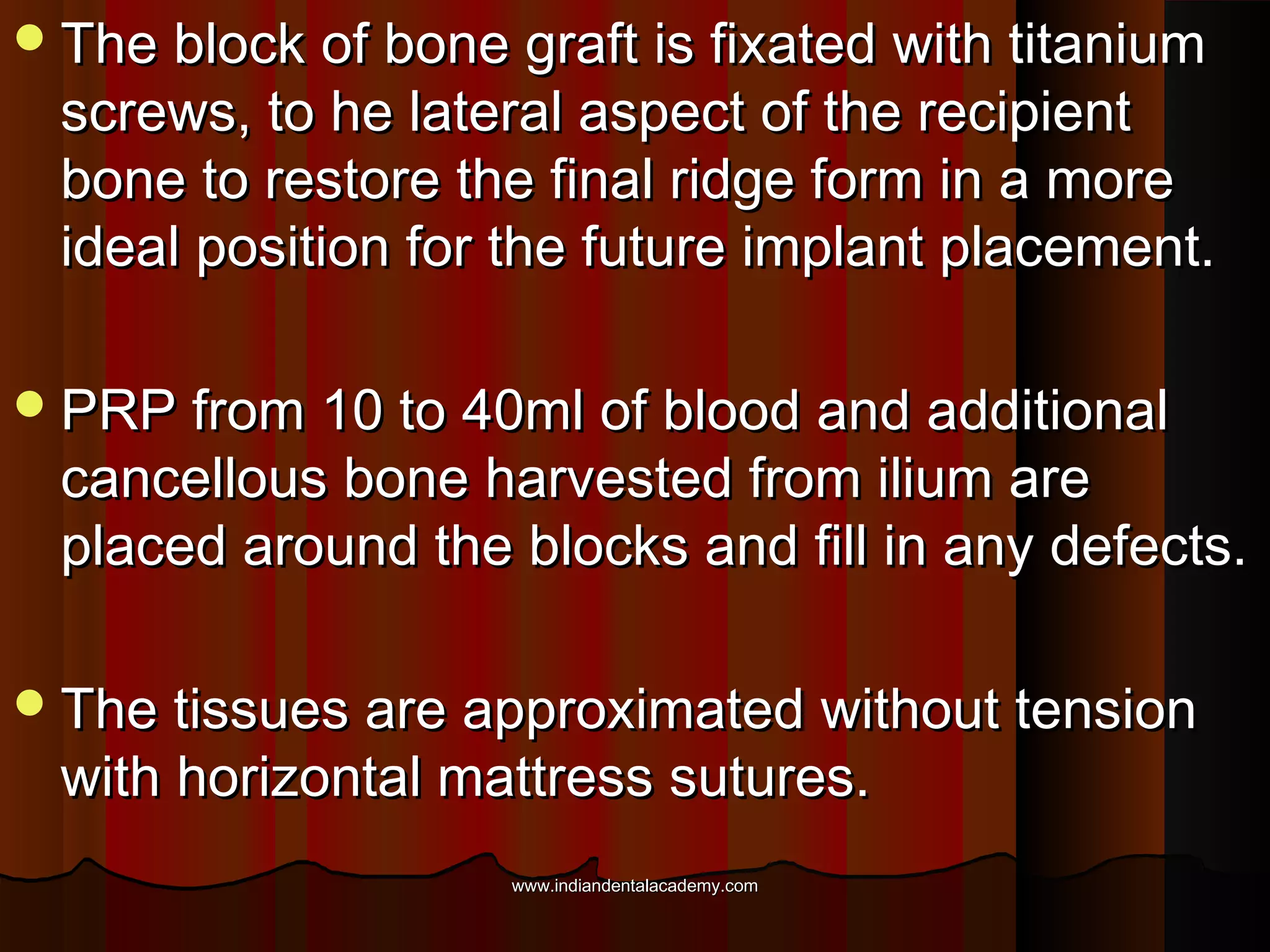 The block of bone graft is fixated with titaniumThe block of bone graft is fixated with titanium
screws, to he lateral aspect of the recipientscrews, to he lateral aspect of the recipient
bone to restore the final ridge form in a morebone to restore the final ridge form in a more
ideal position for the future implant placement.ideal position for the future implant placement.
PRP from 10 to 40ml of blood and additionalPRP from 10 to 40ml of blood and additional
cancellous bone harvested from ilium arecancellous bone harvested from ilium are
placed around the blocks and fill in any defects.placed around the blocks and fill in any defects.
The tissues are approximated without tensionThe tissues are approximated without tension
with horizontal mattress sutures.with horizontal mattress sutures.
www.indiandentalacademy.comwww.indiandentalacademy.com
 