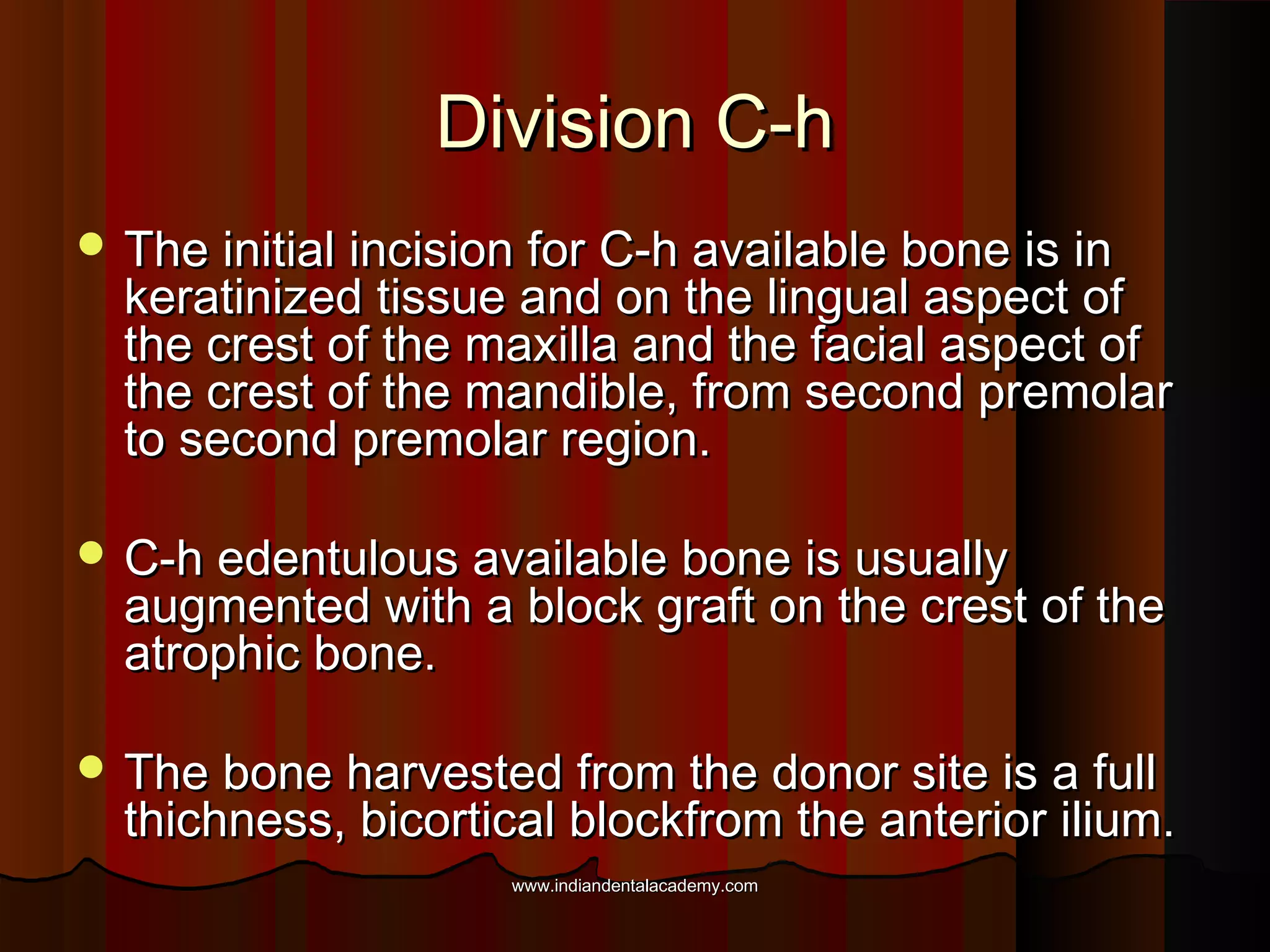 Division C-hDivision C-h
 The initial incision for C-h available bone is inThe initial incision for C-h available bone is in
keratinized tissue and on the lingual aspect ofkeratinized tissue and on the lingual aspect of
the crest of the maxilla and the facial aspect ofthe crest of the maxilla and the facial aspect of
the crest of the mandible, from second premolarthe crest of the mandible, from second premolar
to second premolar region.to second premolar region.
 C-h edentulous available bone is usuallyC-h edentulous available bone is usually
augmented with a block graft on the crest of theaugmented with a block graft on the crest of the
atrophic bone.atrophic bone.
 The bone harvested from the donor site is a fullThe bone harvested from the donor site is a full
thichness, bicortical blockfrom the anterior ilium.thichness, bicortical blockfrom the anterior ilium.
www.indiandentalacademy.comwww.indiandentalacademy.com
 