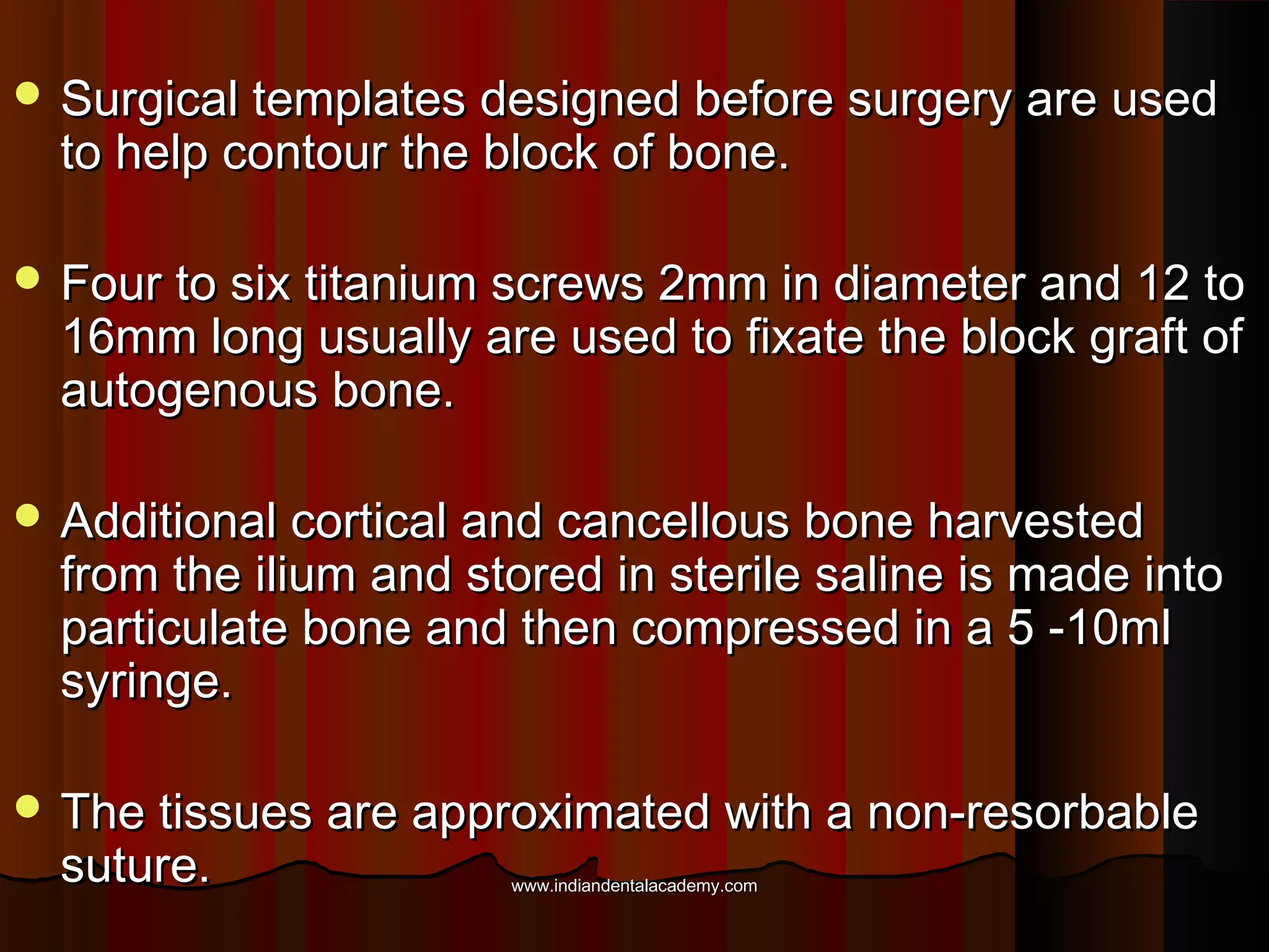  Surgical templates designed before surgery are usedSurgical templates designed before surgery are used
to help contour the block of bone.to help contour the block of bone.
 Four to six titanium screws 2mm in diameter and 12 toFour to six titanium screws 2mm in diameter and 12 to
16mm long usually are used to fixate the block graft of16mm long usually are used to fixate the block graft of
autogenous bone.autogenous bone.
 Additional cortical and cancellous bone harvestedAdditional cortical and cancellous bone harvested
from the ilium and stored in sterile saline is made intofrom the ilium and stored in sterile saline is made into
particulate bone and then compressed in a 5 -10mlparticulate bone and then compressed in a 5 -10ml
syringe.syringe.
 The tissues are approximated with a non-resorbableThe tissues are approximated with a non-resorbable
suture.suture. www.indiandentalacademy.comwww.indiandentalacademy.com
 
