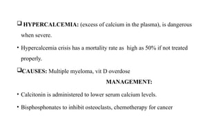  HYPERCALCEMIA: (excess of calcium in the plasma), is dangerous
when severe.
• Hypercalcemia crisis has a mortality rate as high as 50% if not treated
properly.
CAUSES: Multiple myeloma, vit D overdose
MANAGEMENT:
• Calcitonin is administered to lower serum calcium levels.
• Bisphosphonates to inhibit osteoclasts, chemotherapy for cancer
 