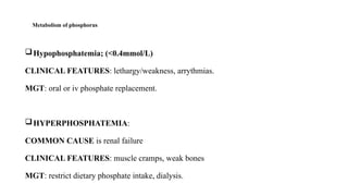 Metabolism of phosphorus
Hypophosphatemia; (<0.4mmol/L)
CLINICAL FEATURES: lethargy/weakness, arrythmias.
MGT: oral or iv phosphate replacement.
HYPERPHOSPHATEMIA:
COMMON CAUSE is renal failure
CLINICAL FEATURES: muscle cramps, weak bones
MGT: restrict dietary phosphate intake, dialysis.
 