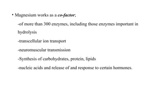 • Magnesium works as a co-factor;
-of more than 300 enzymes, including those enzymes important in
hydrolysis
-transcellular ion transport
-neuromuscular transmission
-Synthesis of carbohydrates, protein, lipids
-nucleic acids and release of and response to certain hormones.
 