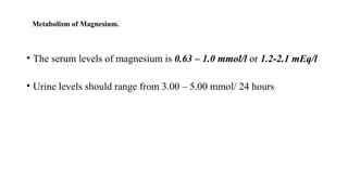Metabolism of Magnesium.
• The serum levels of magnesium is 0.63 – 1.0 mmol/l or 1.2-2.1 mEq/l
• Urine levels should range from 3.00 – 5.00 mmol/ 24 hours
 