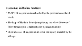 Magnesium and kidney functions:
• 25-30% 0f magnesium is reabsorbed by the proximal convoluted
tubule,
• The loop of Henle is the major regulatory site where 50-60% of
filtered magnesium is reabsorbed in the ascending limb.
• Slight excesses of magnesium in serum are rapidly excreted by the
kidneys.
 
