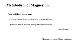 Metabolism of Magnesium.
• Causes of Hypermagnesemia
-Decreased excretion – renal failure, hyperthyroidism
-Increased intake- antacids, therapeutical (eclampsia)
-Dehydration
-Bone carcinoma and bone metastasis
 