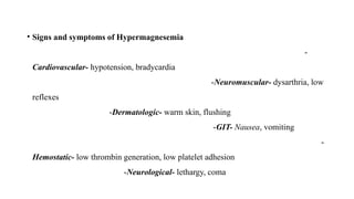 • Signs and symptoms of Hypermagnesemia
-
Cardiovascular- hypotension, bradycardia
-Neuromuscular- dysarthria, low
reflexes
-Dermatologic- warm skin, flushing
-GIT- Nausea, vomiting
-
Hemostatic- low thrombin generation, low platelet adhesion
-Neurological- lethargy, coma
 