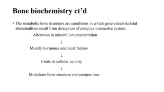 Bone biochemistry ct’d
• The metabolic bone disorders are conditions in which generalized skeletal
abnormalities result from disruption of complex interactive system.
Alteration in mineral ion concentration
↓
Modify hormones and local factors
↓
Controls cellular activity
↓
Modulates bone structure and composition
 