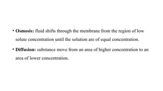 • Osmosis: fluid shifts through the membrane from the region of low
solute concentration until the solution are of equal concentration.
• Diffusion: substance move from an area of higher concentration to an
area of lower concentration.
 